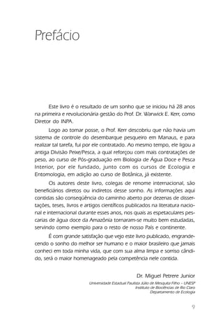 Prefácio



      Este livro é o resultado de um sonho que se iniciou há 28 anos
na primeira e revolucionária gestão do Prof. Dr. Warwick E. Kerr, como
Diretor do INPA.
       Logo ao tomar posse, o Prof. Kerr descobriu que não havia um
sistema de controle do desembarque pesqueiro em Manaus, e para
realizar tal tarefa, fui por ele contratado. Ao mesmo tempo, ele ligou a
antiga Divisão Peixe/Pesca, a qual reforçou com mais contratações de
peso, ao curso de Pós-graduação em Biologia de Água Doce e Pesca
Interior, por ele fundado, junto com os cursos de Ecologia e
Entomologia, em adição ao curso de Botânica, já existente.
       Os autores deste livro, colegas de renome internacional, são
beneficiários diretos ou indiretos desse sonho. As informações aqui
contidas são conseqüência do caminho aberto por dezenas de disser-
tações, teses, livros e artigos científicos publicados na literatura nacio-
nal e internacional durante esses anos, nos quais as espetaculares pes-
carias de água doce da Amazônia tornaram-se muito bem estudadas,
servindo como exemplo para o resto de nosso País e continente.
      É com grande satisfação que vejo este livro publicado, engrande-
cendo o sonho do melhor ser humano e o maior brasileiro que jamais
conheci em toda minha vida, que com sua alma limpa e sorriso cândi-
do, será o maior homenageado pela competência nele contida.


                                                     Dr. Miguel Petrere Junior
                         Universidade Estadual Paulista Júlio de Mesquita Filho – UNESP
                                                    Instituto de Biociências de Rio Claro
                                                              Departamento de Ecologia


                                                                                       9
 