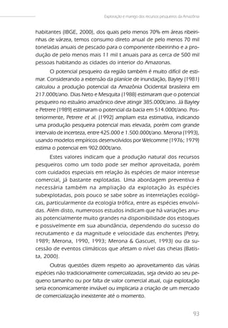 Exploração e manejo dos recursos pesqueiros da Amazônia


habitantes (IBGE, 2000), dos quais pelo menos 70% em áreas ribeiri-
nhas de várzea, temos consumo direto anual de pelo menos 70 mil
toneladas anuais de pescado para o componente ribeirinho e a pro-
dução de pelo menos mais 11 mil t anuais para as cerca de 500 mil
pessoas habitando as cidades do interior do Amazonas.
       O potencial pesqueiro da região também é muito difícil de esti-
mar. Considerando a extensão da planície de inundação, Bayley (1981)
calculou a produção potencial da Amazônia Ocidental brasileira em
217.000t/ano. Dias Neto e Mesquita (1988) estimaram que o potencial
pesqueiro no estuário amazônico deve atingir 385.000t/ano. Já Bayley
e Petrere (1989) estimaram o potencial da bacia em 514.000t/ano. Pos-
teriormente, Petrere et al. (1992) ampliam esta estimativa, indicando
uma produção pesqueira potencial mais elevada, porém com grande
intervalo de incerteza, entre 425.000 e 1.500.000t/ano. Merona (1993),
usando modelos empíricos desenvolvidos por Welcomme (1976; 1979)
estima o potencial em 902.000t/ano.
      Estes valores indicam que a produção natural dos recursos
pesqueiros como um todo pode ser melhor aproveitada, porém
com cuidados especiais em relação às espécies de maior interesse
comercial, já bastante explotadas. Uma abordagem preventiva é
necessária também na ampliação da explotação às espécies
subexplotadas, pois pouco se sabe sobre as interrelações ecológi-
cas, particularmente da ecologia trófica, entre as espécies envolvi-
das. Além disto, numerosos estudos indicam que há variações anu-
ais potencialmente muito grandes na disponibilidade dos estoques
e possivelmente em sua abundância, dependendo do sucesso do
recrutamento e da magnitude e velocidade das enchentes (Petry,
1989; Merona, 1990, 1993; Merona & Gascuel, 1993) ou da su-
cessão de eventos climáticos que afetam o nível das cheias (Batis-
ta, 2000).
       Outras questões dizem respeito ao aproveitamento das várias
espécies não tradicionalmente comercializadas, seja devido ao seu pe-
queno tamanho ou por falta de valor comercial atual, cuja explotação
seria economicamente inviável ou implicaria a criação de um mercado
de comercialização inexistente até o momento.


                                                                                93
 