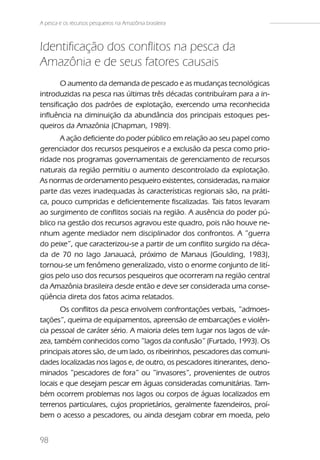 A pesca e os recursos pesqueiros na Amazônia brasileira



Identificação dos conflitos na pesca da
Amazônia e de seus fatores causais
       O aumento da demanda de pescado e as mudanças tecnológicas
introduzidas na pesca nas últimas três décadas contribuíram para a in-
tensificação dos padrões de explotação, exercendo uma reconhecida
influência na diminuição da abundância dos principais estoques pes-
queiros da Amazônia (Chapman, 1989).
       A ação deficiente do poder público em relação ao seu papel como
gerenciador dos recursos pesqueiros e a exclusão da pesca como prio-
ridade nos programas governamentais de gerenciamento de recursos
naturais da região permitiu o aumento descontrolado da explotação.
As normas de ordenamento pesqueiro existentes, consideradas, na maior
parte das vezes inadequadas às características regionais são, na práti-
ca, pouco cumpridas e deficientemente fiscalizadas. Tais fatos levaram
ao surgimento de conflitos sociais na região. A ausência do poder pú-
blico na gestão dos recursos agravou este quadro, pois não houve ne-
nhum agente mediador nem disciplinador dos confrontos. A ”guerra
do peixe”, que caracterizou-se a partir de um conflito surgido na déca-
da de 70 no lago Janauacá, próximo de Manaus (Goulding, 1983),
tornou-se um fenômeno generalizado, visto o enorme conjunto de lití-
gios pelo uso dos recursos pesqueiros que ocorreram na região central
da Amazônia brasileira desde então e deve ser considerada uma conse-
qüência direta dos fatos acima relatados.
       Os conflitos da pesca envolvem confrontações verbais, ”admoes-
tações”, queima de equipamentos, apreensão de embarcações e violên-
cia pessoal de caráter sério. A maioria deles tem lugar nos lagos de vár-
zea, também conhecidos como ”lagos da confusão” (Furtado, 1993). Os
principais atores são, de um lado, os ribeirinhos, pescadores das comuni-
dades localizadas nos lagos e, de outro, os pescadores itinerantes, deno-
minados ”pescadores de fora” ou ”invasores”, provenientes de outros
locais e que desejam pescar em águas consideradas comunitárias. Tam-
bém ocorrem problemas nos lagos ou corpos de águas localizados em
terrenos particulares, cujos proprietários, geralmente fazendeiros, proí-
bem o acesso a pescadores, ou ainda desejam cobrar em moeda, pelo


98
 