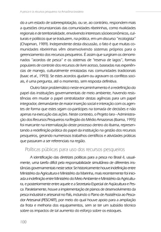 A pesca e os recursos pesqueiros na Amazônia brasileira


do a um estado de sobreexplotação, ou se, ao contrário, respondem mais
a questões circunstanciais das comunidades ribeirinhas, como rivalidades
regionais e de territorialidade, envolvendo interesses sócioeconômicos, cul-
turais e políticos que se traduzem, na prática, em um discurso ”ecologista”
(Chapman, 1989). Independente desta discussão, o fato é que muitas co-
munidades ribeirinhas vêm desenvolvendo sistemas próprios para o
gerenciamento dos recursos pesqueiros. É assim que surgiram os denomi-
nados ”acordos de pesca” e os sistemas de “reserva de lagos”, formas
populares de controle dos recursos de livre acesso, baseadas nas experiên-
cias de manejo, culturalmente enraizadas nas comunidades tradicionais
(Isaac et al., 1993). Se estes acordos ajudam ou agravam os conflitos soci-
ais, é uma pergunta, até o momento, sem resposta definitiva.
      Outro fator problemático neste encaminhamento é a redefinição do
papel das instituições governamentais de meio ambiente, havendo resis-
tências em mudar o papel centralizador destas agências para um papel
integrador, demandante de maior inserção social e interação com os agen-
tes de forma que estes sejam co-partícipes na tomada de decisões e não
apenas na execução das ações. Neste contexto, o Projeto Iara - Administra-
ção dos Recursos Pesqueiros na Região do Médio Amazonas (Ibama, 1995)
foi marcante na internalização deste processo dentro do Ibama, represen-
tando a redefinição prática do papel da instituição na gestão dos recursos
pesqueiros, gerando numerosos trabalhos científicos e atividades práticas
que passaram a ser referenciais na região.

    Políticas públicas para uso dos recursos pesqueiros
       A identificação das diretrizes políticas para a pesca no Brasil é, usual-
mente, uma tarefa difícil pela responsabilidade simultânea de diferentes ins-
tâncias governamentais neste setor. Se historicamente houve indefinição entre
Ministério da Agricultura e Ministério da Marinha, mais recentemente foi inici-
ada a indefinição entre Ministério do Meio Ambiente e Ministério da Agricultu-
ra, e posteriormente entre aquele e a Secretaria Especial de Aqüicultura e Pes-
ca. Paralelamente, houve a implementação de planos de desenvolvimento da
pesca industrial e artesanal no País, incluindo o Plano de Assistência ao Pesca-
dor Artesanal (PESCART), por meio do qual houve apoio para a ampliação
da frota e melhoria dos equipamentos, sem se ter um subsídio técnico
sobre os impactos de tal aumento do esforço sobre os estoques.

100
 