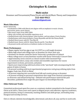 Christopher R. Conlon
Multi-stylist
Drummer and Percussionist/Piano/Vocals and choral/Music Theory and Composition
513-460-9913
conloncr@gmail.com
Music Education:
Xavier University
• Graduated in 2006 with liberal arts degree with an emphasis in music: drums,
percussion, piano, music theory
• Was music major from 2002-2004
• Many solo recitals and ensemble experience et al
• Studied drums with classical player, John Gardner, and jazz player, Erwin Stuckey
• Studied piano with classical players, Sonya Reynolds and the late Donna Buehl
• Studied choral music with Dr. Tom Merrill
• Studied music theory with Dr. Kaleel Skeirik and Dr. Tom Merrill
• At present works and interns at Ambient studios in Cincinnati
Music Performance:
• Began regular local bar gigs at age 16 (1997) as a self taught drummer
• Many high school and college tours as drummer for show choir acts
• Drummer for theater noted for Xavier University’s production of Cabaret
• Many college tours as bass/baritone vocalist with Xavier University’s Concert Choir
• Approximately seven concerts as choral vocalist with Cincinnati Pops
• As mentioned above, many solo recitals and ensemble experience for course
requirement in drums, percussion, and piano
• Spent years improvising with local artists in the “jam band” style encompassing the full
gamut of styles in fusion
• At present working with local experimental progressive rock group utilizing styles from
Reggae, Funk, Jazz, R & B, to Metal
• At present segueing into successful local folk and country group as drummer
• At present working on personal compositions that range from classical-contemporary
to electronic and industrial hip-hop – debuted solo performance material this past
December; published first single this past August via SmoothSpin Records
Other Relevant Traits:
Committed professional spent five years as a seminary student committed to the Gospel of Jesus
Christ as he still is. These years were spent in diligent prayer and reflection, rigorous academics,
pastoral ministry, living in community, teaching children and adult groups, and leading many
liturgical and worship services.
Chris is vibrant, talented, knowledgeable, determined, and above all, easy and fun to work with.
 