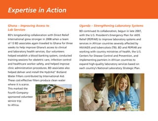 Ghana – Improving Access to
Lab Services
BD’s longstanding collaboration with Direct Relief
International grew stronger in 2008 when a team
of 13 BD associates again traveled to Ghana for three
weeks to help improve Ghana’s access to clinical
and laboratory health services. Our volunteers
helped establish a blood banking system, conducted
training sessions for obstetric care, infection control
and healthcare worker safety, and helped improve
clinic administration procedures. BD associates also
helped deliver and install the HydrAid™
BioSand
Water Filters contributed by International Aid.
These cost-effective filters produce clean water
where it is scarce.
This marked the
fourth Company-
sponsored volunteer
service trip
to Africa.
Uganda – Strengthening Laboratory Systems
BD continued its collaboration, begun in late 2007,
with the U.S. President’s Emergency Plan for AIDS
Relief (PEPFAR) to improve laboratory systems and
services in African countries severely affected by
HIV/AIDS and tuberculosis (TB). BD and PEPFAR are
working with country ministries of health, the U.S.
Centers for Disease Control and Prevention, and
implementing partners in African countries to
expand high-quality laboratory services based on
each country’s National Laboratory Strategic Plan.
Expertise in Action
 