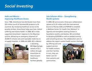 India and Mexico –
Improving Healthcare Access
Since 1986, AmeriCares has distributed more than
$19 million worth of donated BD products to 93
countries. By increasing healthcare access to the
poverty stricken, AmeriCares helps save lives, reduce
suffering and restore health. In 2008, BD in India
supported AmeriCares’ response to the Myanmar
cyclone, delivering an emergency shipment of
20,000 IV infusion sets and injectable medicines to
re-supply hospitals. In 2008 and 2009, BD in Mexico
is donating
BD Eclipse Syringes
valued at $2.3
million through
AmeriCares to
resource-poor
healthcare
facilities globally.
Sub-Saharan Africa – Strengthening
Health Systems
In 2008, BD announced a three-year collaboration
valued at $1.25 million with the International
Council of Nurses (ICN) and PEPFAR to establish
a Wellness Center for Health Care Workers®
in
Uganda and strengthen existing Centers in
Swaziland, Lesotho and Zambia. BD committed
to donating $250,000 as well as needed training
and consulting services. The collaboration aims to
address the region’s severe health worker shortage
by offering care and
support services
for health workers
and their families.
In turn, they can
better care for
their patients and
communities.
Social Investing
PhotocourtesyoftheInternationalCouncilofNurses
PhotocourtesyofAmeriCares
 