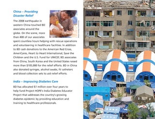 China – Providing
Disaster Relief
The 2008 earthquake in
western China touched BD
associates around the
globe. On the scene, more
than 400 of our associates
spent countless hours helping with rescue operations
and volunteering in healthcare facilities. In addition
to BD cash donations to the American Red Cross,
AmeriCares, Heart to Heart International, Save the
Children and the U.S. Fund for UNICEF, BD associates
from China, South Korea and the United States raised
more than $105,000 for the relief efforts. BD in China
also donated syringes, alcohol swabs, IV catheters
and blood collection sets to aid relief efforts.
India – Improving Diabetes Care
BD has allocated $1 million over four years to
help fund Project HOPE’s India Diabetes Educator
Project that addresses the country’s growing
diabetes epidemic by providing education and
training to healthcare professionals.
PhotoscourtesyofAmeriCares
 