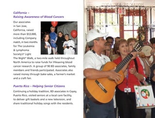 California –
Raising Awareness of Blood Cancers
Our associates
in San Jose,
California, raised
more than $53,000,
including Company
match, in two months
for The Leukemia
& Lymphoma
Society’s®
Light
The Night®
Walk, a two-mile walk held throughout
North America to raise funds for lifesaving blood
cancer research. A group of 90 BD associates, family
members and friends participated. Associates also
raised money through bake sales, a farmer’s market
and a craft fair.
Puerto Rico – Helping Senior Citizens
Continuing a holiday tradition, BD associates in Cayey,
Puerto Rico, visited seniors at a local care facility,
to deliver gift baskets and a new television, and
share traditional holiday songs with the residents.
 