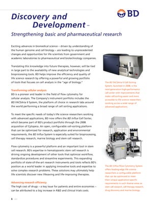 6 BD
Exciting advances in biomedical science – driven by understanding of
the human genome and cell biology – are leading to unprecedented
changes and opportunities for life scientists from government and
academic laboratories to pharmaceutical and biotechnology companies.
Translating this knowledge into future therapies, however, will be tied
in large part to the availability of new analytical technologies and
bioprocessing tools. BD helps improve the efficiency and quality of
life science research by offering a powerful and growing portfolio
of tools that focuses on cell analysis in the “age of biology.”
Transforming cellular analysis
BD is a pioneer and leader in the field of flow cytometry for
cellular analysis. The Company’s instrument portfolio includes the
BD FACSAria II System, the platform of choice in research labs around
the world performing a broad range of cell sorting applications.
To meet the specific needs of today’s life science researchers working
with advanced applications, BD now offers the BD Influx Cell Sorter,
which became part of BD’s product portfolio through the 2008
acquisition of Cytopeia. An open, configurable cell-sorting platform
that can be optimized for research, application and environmental
requirements, the BD Influx System is especially suited for bioprocessing,
cell therapy research, marine biology and stem cell research.
Flow cytometry is a powerful platform and an important tool in stem
cell research. BD’s expertise in hematopoietic stem cell research is
driving ongoing development of other tools that optimize workflow,
standardize procedures and streamline experiments. This expanding
portfolio of state-of-the-art research instruments and tools reflects BD’s
position as a world leader in applying innovative tools and expertise to
solve complex research problems. These solutions may ultimately help
life scientists discover new lifesaving and life-improving therapies.
Advancing research efficiency
The high cost of drugs – a key issue for patients and entire economies –
can be attributed to a big increase in R&D and clinical trials costs.
The BD Influx Flow Cytometry System
offers leading-edge life science
researchers a configurable platform
that can be optimized to meet
their unique application-specific
requirements in such diverse areas as
stem cell research, cell therapy research,
drug discovery and marine biology.
Discovery and
Development –
Strengthening basic and pharmaceutical research
The BD FACSAria II Cell Sorting
System, launched in 2008, is the
next-generation high-performance
cell sorter with improvements that
make cell sorting easier and more
accessible to life science researchers
working across a wide range of
advanced applications.
 