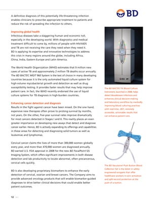 12 BD
A definitive diagnosis of this potentially life-threatening infection
enables clinicians to prescribe appropriate treatment to patients and
reduce the risk of spreading the infection to others.
Improving global health
Infectious diseases take a staggering human and economic toll,
especially in the developing world. With diagnostics and medical
treatment difficult to come by, millions of people with HIV/AIDS
and TB are not receiving the care they need when they need it.
BD is applying its expertise and innovative technologies to address
this crisis in many regions around the globe, including Africa,
China, India, Eastern Europe and Latin America.
The World Health Organization (WHO) estimates that 9 million new
cases of active TB and approximately 2 million TB deaths occur annually.
The BD BACTEC MGIT 960 System is the test of choice in many developing
countries because it is the only automated liquid culture system for
high-volume mycobacterial growth and detection as well as drug
susceptibility testing. It provides faster results that may help improve
patient care. In fact, the WHO recently endorsed the use of liquid
culture systems for TB diagnosis in high-burden countries.
Enhancing cancer detection and diagnosis
Results in the fight against cancer have been mixed. On the one hand,
expensive new therapies often prove to prolong survival by months,
not years. On the other, five-year survival rates improve dramatically
for most cancers detected in Stages I and II. This reality places an even
greater importance on developing new assays that detect and diagnose
cancer earlier. Hence, BD is actively expanding its offerings and capabilities
in these areas for detecting and diagnosing solid tumors as well as
leukemias and lymphomas.
Cervical cancer claims the lives of more than 300,000 women globally
every year, and more than 470,000 women are diagnosed annually.
BD earned U.S. FDA approval in 2008 for the new BD FocalPoint GS
Imaging System, which offers significant improvements in both disease
detection and lab productivity to locate abnormal, often precancerous,
cervical cells quickly.
BD is also developing proprietary biomarkers to enhance the early
detection of cervical, ovarian and breast cancers. The Company aims to
provide advanced oncology products that will enable biomarker-guided
diagnoses to drive better clinical decisions that could enable better
patient outcomes.
The BD Vacutainer Push Button Blood
Collection Set is the latest in safety-
engineered wingsets that offer
healthcare workers in-vein activation
and split-second protection at the
push of a button.
The BD BACTEC FX Blood Culture
Instrument, launched in 2008, helps
detect bloodstream infections and
enhances clinical decision-making
and laboratory workflow by markedly
improving blood culturing practices
with real-time, 24/7, remotely
accessible, actionable results that
can enhance patient care.
 