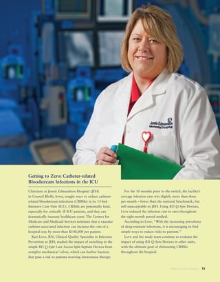 2008 Annual Report 15
Getting to Zero: Catheter-related
Bloodstream Infections in the ICU
Clinicians at Jennie Edmundson Hospital (JEH)
in Council Bluffs, Iowa, sought ways to reduce catheter-
related bloodstream infections (CRBSIs) in its 13-bed
Intensive Care Unit (ICU). CRBSIs are potentially fatal,
especially for critically ill ICU patients, and they can
dramatically increase healthcare costs. The Centers for
Medicare and Medicaid Services estimates that a vascular
catheter-associated infection can increase the cost of a
hospital stay by more than $100,000 per patient.
Kari Love, RN, Clinical Quality Specialist in Infection
Prevention at JEH, studied the impact of switching to the
simple BD Q-Syte Luer Access Split-Septum Devices from
complex mechanical valves, which can harbor bacteria
that pose a risk to patients receiving intravenous therapy.
For the 10 months prior to the switch, the facility’s
average infection rate was slightly more than three
per month – lower than the national benchmark, but
still unacceptable to JEH. Using BD Q-Syte Devices,
Love reduced the infection rate to zero throughout
the eight-month period studied.
According to Love, “With the increasing prevalence
of drug-resistant infections, it is encouraging to find
simple ways to reduce risks to patients.”
Love and her study team continue to evaluate the
impact of using BD Q-Syte Devices in other units,
with the ultimate goal of eliminating CRBSIs
throughout the hospital.
 