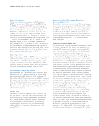 23
Operating Expenses
Selling and administrative expense was $1.7 billion, or
24.0% of revenues, in 2008 compared with $1.6 billion,
or 25.2% of revenues in 2007. The increase in aggregate
expenses for 2008 reflect an unfavorable foreign exchange
impact of $80 million, increases in base spending of
$24 million, and expenses of $9 million associated with
TriPath, which was acquired in December 2006. Selling
and administrative expense as a percentage of revenues is
expected to decrease by about 80 to 100 basis points for 2009.
Research and development (“R&D”) expense in 2008
was $396 million, or 5.5% of revenues, compared with
$360 million, or 5.7% of revenues, in 2007. The increase in
R&D expenditures includes spending for new programs in
each of our segments, as previously discussed. R&D expense
is expected to increase about 9 to 10%, or about 50 basis
points as a percentage of revenues, for 2009.
Operating Income
Operating margin in 2008 was 21.7% of revenues, compared
with 18.9% in 2007. Operating income of $1.2 billion in
2007 reflected $122 million of acquired in-process R&D
charges, as further discussed above, which lowered 2007
operating margin by 190 basis points. We expect operating
margin to increase about 100 basis points in 2009.
Non-Operating Expense and Income
Interest expense was $36 million in 2008, compared with
$46 million in 2007, reflecting a decline in interest rates.
Interest income was $39 million in 2008, compared with
$46 million in 2007. The favorable impact of higher investment
levels was more than offset by investment losses in assets we
hold to offset liabilities related to our deferred compensation
plan. The related reduction in the deferred compensation
liability was recorded as a reduction in selling and
administrative expenses.
Income Taxes
The effective tax rate in 2008 was 27.4% compared with
the 2007 rate of 28.9%. The 2007 rate reflected the non-
deductibility of the acquired in-process R&D charges of
$122 million, which was partially offset by the impact
of approximately 0.3% resulting from the retroactive
reinstatement of the research and experimentation tax
credit. In 2009, we expect our effective tax rate to be
about 27.5%.
Income and Diluted Earnings per Share from
Continuing Operations
Income from continuing operations and diluted earnings per
share from continuing operations in 2008 were $1.1 billion
and $4.46, respectively. Income from continuing operations
and diluted earnings per share from continuing operations
in 2007 were $856 million and $3.36, respectively. The
acquired in-process R&D charges decreased income from
continuing operations and diluted earnings per share from
continuing operations in 2007 by $122 million and by
$.48, respectively.
Financial Instrument Market Risk
We selectively use financial instruments to manage the impact
of foreign exchange rate and interest rate fluctuations on
earnings. The counterparties to these contracts are highly
rated financial institutions. We do not enter into financial
instruments for trading or speculative purposes.
We have foreign currency exposures throughout Europe,
Asia-Pacific, Canada, Japan and Latin America. We face
transactional currency exposures that arise when we enter
into transactions in non-hyperinflationary countries, generally
on an intercompany basis, that are denominated in currencies
other than our functional currency. We hedge substantially all
such foreign exchange exposures primarily through the use
of forward contracts and currency options. We also face
currency exposure that arises from translating the results of
our worldwide operations to the U.S. dollar at exchange
rates that have fluctuated from the beginning of a reporting
period. To partially protect against adverse foreign exchange
rate movements, we purchase option and forward contracts
to hedge certain forecasted sales that are denominated in
foreign currencies. Gains or losses on our derivative
instruments are largely offset by the gains or losses on the
underlying hedged transactions. For foreign currency
derivative instruments, market risk is determined by
calculating the impact on fair value of an assumed change
in foreign exchange rates relative to the U.S. dollar. Fair
values were estimated based on market prices, when
available, or dealer quotes. The reduction in fair value of
our purchased option contracts is limited to the option’s fair
value. With respect to the derivative instruments outstanding
at September 30, 2008, a 10% appreciation of the U.S.
dollar over a one-year period would increase pre-tax
earnings by $91 million, while a 10% depreciation of the
U.S. dollar would decrease pre-tax earnings by $91 million.
Financial Review Becton, Dickinson and Company
 