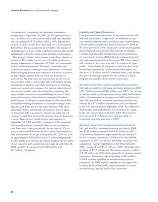 24
Comparatively, considering our derivative instruments
outstanding at September 30, 2007, a 10% appreciation of
the U.S. dollar over a one-year period would have increased
pre-tax earnings by $52 million, while a 10% depreciation
of the U.S. dollar would have decreased pre-tax earnings by
$10 million. These calculations do not reflect the impact of
exchange gains or losses on the underlying positions that would
substantially offset the results of the derivative instruments.
Our primary interest rate exposure results from changes in
short-term U.S. dollar interest rates. Our debt and interest-
bearing investments at September 30, 2008, are substantially
all U.S. dollar-denominated. Therefore, transaction and
translation exposure relating to such instruments is minimal.
When managing interest rate exposures, we strive to achieve
an appropriate balance between fixed and floating rate
instruments. We may enter into interest rate swaps to help
maintain this balance and manage debt and interest-bearing
investments in tandem, since these items have an offsetting
impact on interest rate exposure. For interest rate derivative
instruments, market risk is determined by calculating the
impact to fair value of an assumed change in interest rates
across all maturities. Fair values are estimated based on
dealer quotes. A change in interest rates on short-term debt
and interest-bearing investments is assumed to impact earn-
ings and cash flow, but not fair value because of the short
maturities of these instruments. A change in interest rates
on long-term debt is assumed to impact fair value but not
earnings or cash flow because the interest on such obligations
is fixed. Based on our overall interest rate exposure at
September 30, 2008 and 2007, a change of 10% in interest
rates would not have a material effect on our earnings or
cash flows over a one-year period. An increase of 10% in
interest rates would decrease the fair value of our long-term
debt and interest rate swaps at September 30, 2008 and 2007
by approximately $35 million and $37 million, respectively.
A 10% decrease in interest rates would increase the fair value
of our long-term debt and interest rate swaps at September 30,
2008 and 2007 by approximately $39 million and
$41 million, respectively.
Liquidity and Capital Resources
Cash generated from operations, along with available cash
and cash equivalents, is expected to be sufficient to fund
our normal operating needs, including capital expenditures,
cash dividends and common stock repurchases in 2009. In
the latter portion of 2008, particularly in the fourth quarter,
global financial markets were characterized by extreme
volatility and illiquidity. Despite these adverse conditions,
we were able to reissue $200 million of commercial paper
that was outstanding during this period. BD believes that it
will continue to have access to the U.S. commercial paper
market, which should be adequate to fund any short-term
borrowing requirements. As discussed further below, we
also have a $1 billion unused committed bank credit facility
that provides backup support for our commercial paper
program and could be drawn down if necessary.
Net Cash Flows from Continuing Operating Activities
Net cash provided by continuing operating activities in 2008
of $1.7 billion increased $452 million over 2007. The increase
in cash provided by changes in operating assets and liabilities
reflects improvements in accounts receivable and inventory.
Net cash provided by continuing operating activities was
reduced by a $75 million discretionary cash contribution
to the U.S. pension plan in September 2008. An additional
discretionary cash contribution of $75 million was made
to the U.S. pension plan in October 2008. We expect to
generate about $1.8 billion of net cash provided by
continuing operating activities in 2009.
Net Cash Flows from Continuing Investing Activities
Net cash used for continuing investing activities in 2008
was $783 million, compared with $1.0 billion in 2007.
Acquisitions of businesses represented the net cash paid
for the Cytopeia acquisition in 2008 and for the TriPath
acquisition in 2007. See Note 3 for further discussion on
acquisitions. Capital expenditures were $602 million in
2008, compared with $556 million in 2007. Medical capital
spending of $379 million and Diagnostics capital spending
of $124 million in 2008 related primarily to various capacity
expansions. Biosciences capital spending of $83 million
in 2008 included spending on manufacturing capacity
expansions. In 2009, capital expenditures are expected to
be about $650 million, reflecting investments in various
manufacturing capacity and facility expansions.
Financial Review Becton, Dickinson and Company
 