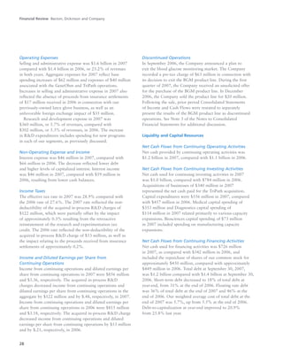28
Operating Expenses
Selling and administrative expense was $1.6 billion in 2007
compared with $1.4 billion in 2006, or 25.2% of revenues
in both years. Aggregate expenses for 2007 reflect base
spending increases of $62 million and expenses of $40 million
associated with the GeneOhm and TriPath operations.
Increases in selling and administrative expense in 2007 also
reflected the absence of proceeds from insurance settlements
of $17 million received in 2006 in connection with our
previously-owned latex glove business, as well as an
unfavorable foreign exchange impact of $35 million.
Research and development expense in 2007 was
$360 million, or 5.7% of revenues, compared with
$302 million, or 5.3% of revenues, in 2006. The increase
in R&D expenditures includes spending for new programs
in each of our segments, as previously discussed.
Non-Operating Expense and Income
Interest expense was $46 million in 2007, compared with
$66 million in 2006. The decrease reflected lower debt
and higher levels of capitalized interest. Interest income
was $46 million in 2007, compared with $59 million in
2006, resulting from lower cash balances.
Income Taxes
The effective tax rate in 2007 was 28.9% compared with
the 2006 rate of 27.6%. The 2007 rate reflected the non-
deductibility of the acquired in-process R&D charges of
$122 million, which were partially offset by the impact
of approximately 0.3% resulting from the retroactive
reinstatement of the research and experimentation tax
credit. The 2006 rate reflected the non-deductibility of the
acquired in-process R&D charge of $53 million, as well as
the impact relating to the proceeds received from insurance
settlements of approximately 0.2%.
Income and Diluted Earnings per Share from
Continuing Operations
Income from continuing operations and diluted earnings per
share from continuing operations in 2007 were $856 million
and $3.36, respectively. The acquired in-process R&D
charges decreased income from continuing operations and
diluted earnings per share from continuing operations in the
aggregate by $122 million and by $.48, respectively, in 2007.
Income from continuing operations and diluted earnings per
share from continuing operations in 2006 were $815 million
and $3.18, respectively. The acquired in-process R&D charge
decreased income from continuing operations and diluted
earnings per share from continuing operations by $53 million
and by $.21, respectively, in 2006.
Discontinued Operations
In September 2006, the Company announced a plan to
exit the blood glucose monitoring market. The Company
recorded a pre-tax charge of $63 million in connection with
its decision to exit the BGM product line. During the first
quarter of 2007, the Company received an unsolicited offer
for the purchase of the BGM product line. In December
2006, the Company sold the product line for $20 million.
Following the sale, prior period Consolidated Statements
of Income and Cash Flows were restated to separately
present the results of the BGM product line as discontinued
operations. See Note 3 of the Notes to Consolidated
Financial Statements for additional discussion.
Liquidity and Capital Resources
Net Cash Flows from Continuing Operating Activities
Net cash provided by continuing operating activities was
$1.2 billion in 2007, compared with $1.1 billion in 2006.
Net Cash Flows from Continuing Investing Activities
Net cash used for continuing investing activities in 2007
was $1.0 billion, compared with $784 million in 2006.
Acquisitions of businesses of $340 million in 2007
represented the net cash paid for the TriPath acquisition.
Capital expenditures were $556 million in 2007, compared
with $457 million in 2006. Medical capital spending of
$353 million and Diagnostics capital spending of
$114 million in 2007 related primarily to various capacity
expansions. Biosciences capital spending of $73 million
in 2007 included spending on manufacturing capacity
expansions.
Net Cash Flows from Continuing Financing Activities
Net cash used for financing activities was $726 million
in 2007, as compared with $342 million in 2006, and
included the repurchase of shares of our common stock for
approximately $450 million, compared with approximately
$449 million in 2006. Total debt at September 30, 2007,
was $1.2 billion compared with $1.4 billion at September 30,
2006. Short-term debt decreased to 18% of total debt at
year-end, from 31% at the end of 2006. Floating rate debt
was 36% of total debt at the end of 2007 and 46% at the
end of 2006. Our weighted average cost of total debt at the
end of 2007 was 5.7%, up from 5.5% at the end of 2006.
Debt-to-capitalization at year-end improved to 20.9%
from 25.8% last year.
Financial Review Becton, Dickinson and Company
 