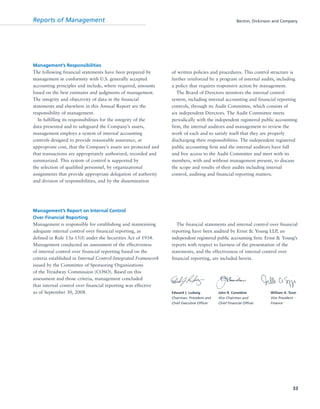 Reports of Management Becton, Dickinson and Company
33
Management’s Responsibilities
The following financial statements have been prepared by
management in conformity with U.S. generally accepted
accounting principles and include, where required, amounts
based on the best estimates and judgments of management.
The integrity and objectivity of data in the financial
statements and elsewhere in this Annual Report are the
responsibility of management.
In fulfilling its responsibilities for the integrity of the
data presented and to safeguard the Company’s assets,
management employs a system of internal accounting
controls designed to provide reasonable assurance, at
appropriate cost, that the Company’s assets are protected and
that transactions are appropriately authorized, recorded and
summarized. This system of control is supported by
the selection of qualified personnel, by organizational
assignments that provide appropriate delegation of authority
and division of responsibilities, and by the dissemination
of written policies and procedures. This control structure is
further reinforced by a program of internal audits, including
a policy that requires responsive action by management.
The Board of Directors monitors the internal control
system, including internal accounting and financial reporting
controls, through its Audit Committee, which consists of
six independent Directors. The Audit Committee meets
periodically with the independent registered public accounting
firm, the internal auditors and management to review the
work of each and to satisfy itself that they are properly
discharging their responsibilities. The independent registered
public accounting firm and the internal auditors have full
and free access to the Audit Committee and meet with its
members, with and without management present, to discuss
the scope and results of their audits including internal
control, auditing and financial reporting matters.
Management’s Report on Internal Control
Over Financial Reporting
Management is responsible for establishing and maintaining
adequate internal control over financial reporting, as
defined in Rule 13a-15(f) under the Securities Act of 1934.
Management conducted an assessment of the effectiveness
of internal control over financial reporting based on the
criteria established in Internal Control-Integrated Framework
issued by the Committee of Sponsoring Organizations
of the Treadway Commission (COSO). Based on this
assessment and those criteria, management concluded
that internal control over financial reporting was effective
as of September 30, 2008.
The financial statements and internal control over financial
reporting have been audited by Ernst & Young LLP, an
independent registered public accounting firm. Ernst & Young’s
reports with respect to fairness of the presentation of the
statements, and the effectiveness of internal control over
financial reporting, are included herein.
Edward J. Ludwig John R. Considine William A. Tozzi
Chairman, President and Vice Chairman and Vice President -
Chief Executive Officer Chief Financial Officer Finance
 
