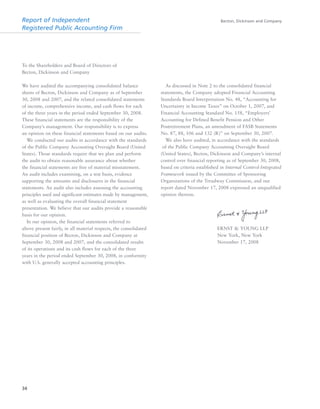 Report of Independent
Registered Public Accounting Firm
Becton, Dickinson and Company
34
To the Shareholders and Board of Directors of
Becton, Dickinson and Company
We have audited the accompanying consolidated balance
sheets of Becton, Dickinson and Company as of September
30, 2008 and 2007, and the related consolidated statements
of income, comprehensive income, and cash flows for each
of the three years in the period ended September 30, 2008.
These financial statements are the responsibility of the
Company’s management. Our responsibility is to express
an opinion on these financial statements based on our audits.
We conducted our audits in accordance with the standards
of the Public Company Accounting Oversight Board (United
States). Those standards require that we plan and perform
the audit to obtain reasonable assurance about whether
the financial statements are free of material misstatement.
An audit includes examining, on a test basis, evidence
supporting the amounts and disclosures in the financial
statements. An audit also includes assessing the accounting
principles used and significant estimates made by management,
as well as evaluating the overall financial statement
presentation. We believe that our audits provide a reasonable
basis for our opinion.
In our opinion, the financial statements referred to
above present fairly, in all material respects, the consolidated
financial position of Becton, Dickinson and Company at
September 30, 2008 and 2007, and the consolidated results
of its operations and its cash flows for each of the three
years in the period ended September 30, 2008, in conformity
with U.S. generally accepted accounting principles.
As discussed in Note 2 to the consolidated financial
statements, the Company adopted Financial Accounting
Standards Board Interpretation No. 48, “Accounting for
Uncertainty in Income Taxes” on October 1, 2007, and
Financial Accounting Standard No. 158, “Employers’
Accounting for Defined Benefit Pension and Other
Postretirement Plans, an amendment of FASB Statements
No. 87, 88, 106 and 132 (R)” on September 30, 2007.
We also have audited, in accordance with the standards
of the Public Company Accounting Oversight Board
(United States), Becton, Dickinson and Company’s internal
control over financial reporting as of September 30, 2008,
based on criteria established in Internal Control-Integrated
Framework issued by the Committee of Sponsoring
Organizations of the Treadway Commission, and our
report dated November 17, 2008 expressed an unqualified
opinion thereon.
ERNST & YOUNG LLP
New York, New York
November 17, 2008
 