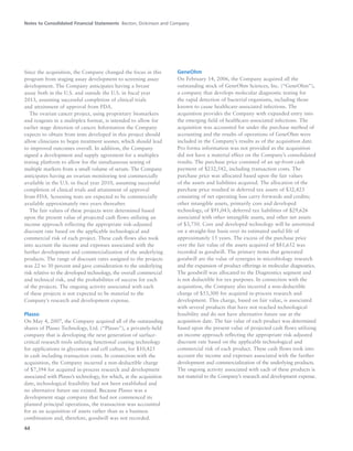 Notes to Consolidated Financial Statements Becton, Dickinson and Company
44
Since the acquisition, the Company changed the focus in this
program from staging assay development to screening assay
development. The Company anticipates having a breast
assay both in the U.S. and outside the U.S. in fiscal year
2013, assuming successful completion of clinical trials
and attainment of approval from FDA.
The ovarian cancer project, using proprietary biomarkers
and reagents in a multiplex format, is intended to allow for
earlier stage detection of cancer. Information the Company
expects to obtain from tests developed in this project should
allow clinicians to begin treatment sooner, which should lead
to improved outcomes overall. In addition, the Company
signed a development and supply agreement for a multiplex
testing platform to allow for the simultaneous testing of
multiple markers from a small volume of serum. The Company
anticipates having an ovarian monitoring test commercially
available in the U.S. in fiscal year 2010, assuming successful
completion of clinical trials and attainment of approval
from FDA. Screening tests are expected to be commercially
available approximately two years thereafter.
The fair values of these projects were determined based
upon the present value of projected cash flows utilizing an
income approach reflecting the appropriate risk-adjusted
discount rate based on the applicable technological and
commercial risk of each project. These cash flows also took
into account the income and expenses associated with the
further development and commercialization of the underlying
products. The range of discount rates assigned to the projects
was 22 to 30 percent and gave consideration to the underlying
risk relative to the developed technology, the overall commercial
and technical risk, and the probabilities of success for each
of the projects. The ongoing activity associated with each
of these projects is not expected to be material to the
Company’s research and development expense.
Plasso
On May 4, 2007, the Company acquired all of the outstanding
shares of Plasso Technology, Ltd. (“Plasso”), a privately-held
company that is developing the next generation of surface-
critical research tools utilizing functional coating technology
for applications in glycomics and cell culture, for $10,425
in cash including transaction costs. In connection with the
acquisition, the Company incurred a non-deductible charge
of $7,394 for acquired in-process research and development
associated with Plasso’s technology, for which, at the acquisition
date, technological feasibility had not been established and
no alternative future use existed. Because Plasso was a
development stage company that had not commenced its
planned principal operations, the transaction was accounted
for as an acquisition of assets rather than as a business
combination and, therefore, goodwill was not recorded.
GeneOhm
On February 14, 2006, the Company acquired all the
outstanding stock of GeneOhm Sciences, Inc. (“GeneOhm”),
a company that develops molecular diagnostic testing for
the rapid detection of bacterial organisms, including those
known to cause healthcare-associated infections. The
acquisition provides the Company with expanded entry into
the emerging field of healthcare-associated infections. The
acquisition was accounted for under the purchase method of
accounting and the results of operations of GeneOhm were
included in the Company’s results as of the acquisition date.
Pro forma information was not provided as the acquisition
did not have a material effect on the Company’s consolidated
results. The purchase price consisted of an up-front cash
payment of $232,542, including transaction costs. The
purchase price was allocated based upon the fair values
of the assets and liabilities acquired. The allocation of the
purchase price resulted in deferred tax assets of $32,423
consisting of net operating loss carry forwards and credits;
other intangible assets, primarily core and developed
technology, of $91,043; deferred tax liabilities of $29,626
associated with other intangible assets, and other net assets
of $3,750. Core and developed technology will be amortized
on a straight-line basis over its estimated useful life of
approximately 15 years. The excess of the purchase price
over the fair value of the assets acquired of $81,652 was
recorded as goodwill. The primary items that generated
goodwill are the value of synergies in microbiology research
and the expansion of product offerings in molecular diagnostics.
The goodwill was allocated to the Diagnostics segment and
is not deductible for tax purposes. In connection with the
acquisition, the Company also incurred a non-deductible
charge of $53,300 for acquired in-process research and
development. This charge, based on fair value, is associated
with several products that have not reached technological
feasibility and do not have alternative future use at the
acquisition date. The fair value of each product was determined
based upon the present value of projected cash flows utilizing
an income approach reflecting the appropriate risk-adjusted
discount rate based on the applicable technological and
commercial risk of each product. These cash flows took into
account the income and expenses associated with the further
development and commercialization of the underlying products.
The ongoing activity associated with each of these products is
not material to the Company’s research and development expense.
 