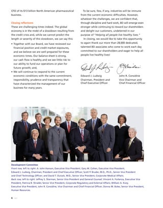 4 BD
CFO of its $13 billion North American pharmaceutical
business.
Closing reflections
These are challenging times indeed. The global
economy is in the midst of a slowdown resulting from
the credit crisis and, while we cannot predict the
length or severity of this slowdown, we can say this:
• Together with our Board, we have reviewed our
financial position and credit market exposures,
and we believe we are well prepared for these
economic times. Our balance sheet is strong,
our cash flow is healthy and we see little risk to
our ability to fund our operations or plan for
future growth; and,
• We will continue to respond to the current
economic conditions with the same commitment,
responsibility, prudence and transparency that
have characterized the management of our
business for many years.
To be sure, few, if any, industries will be immune
from the current economic difficulties. However,
whatever the challenges, we are confident that,
through discipline and hard work, BD will emerge even
stronger while continuing to reward our shareholders
and delight our customers, undeterred in our
purpose of “Helping all people live healthy lives.”
In closing, we would like to take this opportunity
to again thank our more than 28,000 dedicated,
talented BD associates who come to work each day
committed to our shareholders and eager to help all
people live healthy lives!
Edward J. Ludwig John R. Considine
Chairman, President and Vice Chairman and
Chief Executive Officer Chief Financial Officer
Development Committee
Front row, left to right: A. John Hanson, Executive Vice President; Gary M. Cohen, Executive Vice President;
Edward J. Ludwig, Chairman, President and Chief Executive Officer; Scott P. Bruder, M.D., Ph.D., Senior Vice President
and Chief Technology Officer; and David T. Durack, M.D., Senior Vice President, Corporate Medical Affairs.
Back row, left to right: Jeffrey S. Sherman, Senior Vice President and General Counsel; Vincent A. Forlenza, Executive Vice
President; Patricia B. Shrader, Senior Vice President, Corporate Regulatory and External Affairs; William A. Kozy,
Executive Vice President; John R. Considine, Vice Chairman and Chief Financial Officer; Donna M. Boles, Senior Vice President,
Human Resources.
 
