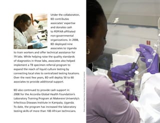 Under the collaboration,
BD contributes
associates’ expertise
and donates cash
to PEPFAR-affiliated
non-governmental
organizations. In 2008,
BD deployed nine
associates to Uganda
to train workers and offer technical assistance for
79 labs. While helping raise the quality standards
of diagnostics in those labs, associates also helped
implement a TB specimen referral program to
expand the reach of liquid culture testing by
connecting local sites to centralized testing locations.
Over the next few years, BD will deploy 50 to 60
associates to provide additional support.
BD also continued to provide cash support in
2008 for the Accordia Global Health Foundation’s
Laboratory Training Program at Makerere University’s
Infectious Diseases Institute in Kampala, Uganda.
To date, the program has increased the laboratory
testing skills of more than 100 African technicians.
PhotocourtesyofNancyFarese,AccordiaGlobalHealthFoundation
 