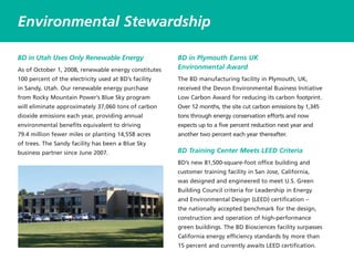 BD in Utah Uses Only Renewable Energy
As of October 1, 2008, renewable energy constitutes
100 percent of the electricity used at BD’s facility
in Sandy, Utah. Our renewable energy purchase
from Rocky Mountain Power’s Blue Sky program
will eliminate approximately 37,060 tons of carbon
dioxide emissions each year, providing annual
environmental benefits equivalent to driving
79.4 million fewer miles or planting 14,558 acres
of trees. The Sandy facility has been a Blue Sky
business partner since June 2007.
BD in Plymouth Earns UK
Environmental Award
The BD manufacturing facility in Plymouth, UK,
received the Devon Environmental Business Initiative
Low Carbon Award for reducing its carbon footprint.
Over 12 months, the site cut carbon emissions by 1,345
tons through energy conservation efforts and now
expects up to a five percent reduction next year and
another two percent each year thereafter.
BD Training Center Meets LEED Criteria
BD’s new 81,500-square-foot office building and
customer training facility in San Jose, California,
was designed and engineered to meet U.S. Green
Building Council criteria for Leadership in Energy
and Environmental Design (LEED) certification –
the nationally accepted benchmark for the design,
construction and operation of high-performance
green buildings. The BD Biosciences facility surpasses
California energy efficiency standards by more than
15 percent and currently awaits LEED certification.
Environmental Stewardship
 