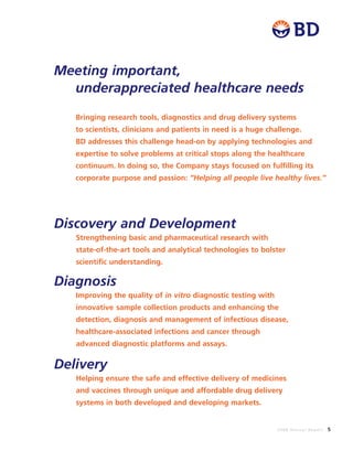 2008 Annual Report 5
Bringing research tools, diagnostics and drug delivery systems
to scientists, clinicians and patients in need is a huge challenge.
BD addresses this challenge head-on by applying technologies and
expertise to solve problems at critical stops along the healthcare
continuum. In doing so, the Company stays focused on fulfilling its
corporate purpose and passion: “Helping all people live healthy lives.”
Discovery and Development
Strengthening basic and pharmaceutical research with
state-of-the-art tools and analytical technologies to bolster
scientific understanding.
Diagnosis
Improving the quality of in vitro diagnostic testing with
innovative sample collection products and enhancing the
detection, diagnosis and management of infectious disease,
healthcare-associated infections and cancer through
advanced diagnostic platforms and assays.
Delivery
Helping ensure the safe and effective delivery of medicines
and vaccines through unique and affordable drug delivery
systems in both developed and developing markets.
Meeting important,
underappreciated healthcare needs
 