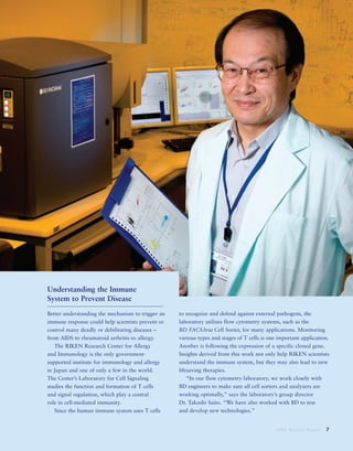 2008 Annual Report 7
Understanding the Immune
System to Prevent Disease
Better understanding the mechanism to trigger an
immune response could help scientists prevent or
control many deadly or debilitating diseases –
from AIDS to rheumatoid arthritis to allergy.
The RIKEN Research Center for Allergy
and Immunology is the only government-
supported institute for immunology and allergy
in Japan and one of only a few in the world.
The Center’s Laboratory for Cell Signaling
studies the function and formation of T cells
and signal regulation, which play a central
role in cell-mediated immunity.
Since the human immune system uses T cells
to recognize and defend against external pathogens, the
laboratory utilizes flow cytometry systems, such as the
BD FACSAria Cell Sorter, for many applications. Monitoring
various types and stages of T cells is one important application.
Another is following the expression of a specific cloned gene.
Insights derived from this work not only help RIKEN scientists
understand the immune system, but they may also lead to new
lifesaving therapies.
“In our flow cytometry laboratory, we work closely with
BD engineers to make sure all cell sorters and analyzers are
working optimally,” says the laboratory’s group director
Dr. Takashi Saito. “We have also worked with BD to test
and develop new technologies.”
 