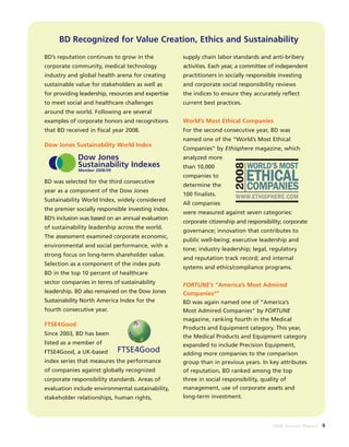 2008 Annual Report 9
BD Recognized for Value Creation, Ethics and Sustainability
BD’s reputation continues to grow in the
corporate community, medical technology
industry and global health arena for creating
sustainable value for stakeholders as well as
for providing leadership, resources and expertise
to meet social and healthcare challenges
around the world. Following are several
examples of corporate honors and recognitions
that BD received in fiscal year 2008.
Dow Jones Sustainability World Index
BD was selected for the third consecutive
year as a component of the Dow Jones
Sustainability World Index, widely considered
the premier socially responsible investing index.
BD’s inclusion was based on an annual evaluation
of sustainability leadership across the world.
The assessment examined corporate economic,
environmental and social performance, with a
strong focus on long-term shareholder value.
Selection as a component of the index puts
BD in the top 10 percent of healthcare
sector companies in terms of sustainability
leadership. BD also remained on the Dow Jones
Sustainability North America Index for the
fourth consecutive year.
FTSE4Good
Since 2003, BD has been
listed as a member of
FTSE4Good, a UK-based
index series that measures the performance
of companies against globally recognized
corporate responsibility standards. Areas of
evaluation include environmental sustainability,
stakeholder relationships, human rights,
supply chain labor standards and anti-bribery
activities. Each year, a committee of independent
practitioners in socially responsible investing
and corporate social responsibility reviews
the indices to ensure they accurately reflect
current best practices.
World’s Most Ethical Companies
For the second consecutive year, BD was
named one of the “World’s Most Ethical
Companies” by Ethisphere magazine, which
analyzed more
than 10,000
companies to
determine the
100 finalists.
All companies
were measured against seven categories:
corporate citizenship and responsibility; corporate
governance; innovation that contributes to
public well-being; executive leadership and
tone; industry leadership; legal, regulatory
and reputation track record; and internal
systems and ethics/compliance programs.
FORTUNE’s “America’s Most Admired
Companies®
”
BD was again named one of “America’s
Most Admired Companies” by FORTUNE
magazine, ranking fourth in the Medical
Products and Equipment category. This year,
the Medical Products and Equipment category
expanded to include Precision Equipment,
adding more companies to the comparison
group than in previous years. In key attributes
of reputation, BD ranked among the top
three in social responsibility, quality of
management, use of corporate assets and
long-term investment.
Dow Jones
Sustainability Indexes
Member 2008/09
FTSE4Good
 