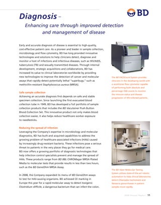 2008 Annual Report 11
Early and accurate diagnosis of disease is essential to high-quality,
cost-effective patient care. As a pioneer and leader in sample collection,
microbiology and flow cytometry, BD has long provided innovative
technologies and solutions to help clinicians detect, diagnose and
monitor a host of infections and infectious diseases, such as HIV/AIDS,
tuberculosis (TB) and sexually transmitted diseases. Through internal
development, strategic acquisitions and collaborations, BD has
increased its value to clinical laboratories worldwide by providing
new technologies to improve the detection of cancer and molecular
assays that rapidly detect potentially lethal “superbugs,” such as
methicillin-resistant Staphylococcus aureus (MRSA).
Safe sample collection
Achieving an accurate diagnosis first depends on safe and stable
specimen collection. Since launching the first evacuated blood
collection tube in 1949, BD has developed a full portfolio of sample
collection products that includes the BD Vacutainer Push Button
Blood Collection Set. This innovative product not only makes blood
collection easier, it also helps reduce healthcare worker exposure
to needlesticks.
Reducing the spread of infection
Leveraging the Company’s expertise in microbiology and molecular
diagnostics, BD has built and acquired capabilities to address the
growing problem of healthcare-associated infections (HAIs) caused
by increasingly drug-resistant bacteria. These infections pose a serious
threat to patients in the very places they go for medical care.
BD now offers a growing portfolio of diagnostic technologies that
help infection control specialists prevent and manage the spread of
HAIs. These products range from BD BBL CHROMagar MRSA Plated
Media to molecular tests that provide results in less than two hours,
such as the BD GeneOhm MRSA Assay.
In 2008, the Company expanded its menu of BD GeneOhm assays
to test for HAI-causing organisms. BD achieved CE marking in
Europe this year for a rapid molecular assay to detect toxigenic
Clostridium difficile, a dangerous bacterium that can infect the colon.
Diagnosis –
Enhancing care through improved detection
and management of disease
The BD Viper Molecular Testing
System utilizes state-of-the-art robotic
automation to help clinical laboratories
detect Chlamydia trachomatis and
Neisseria gonorrhoeae in patient
samples more rapidly.
The BD FACSCount System provides
clinicians in the developing world with
a workhorse flow cytometer capable
of performing both absolute and
percentage CD4 counts to monitor
the immune status and disease
progression of HIV-infected patients.
 