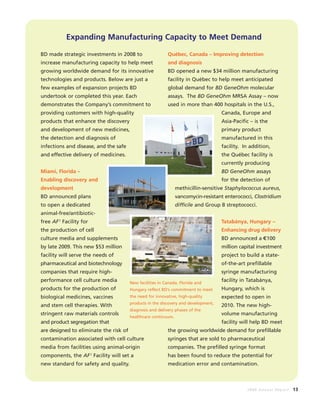 2008 Annual Report 13
Expanding Manufacturing Capacity to Meet Demand
BD made strategic investments in 2008 to
increase manufacturing capacity to help meet
growing worldwide demand for its innovative
technologies and products. Below are just a
few examples of expansion projects BD
undertook or completed this year. Each
demonstrates the Company’s commitment to
providing customers with high-quality
products that enhance the discovery
and development of new medicines,
the detection and diagnosis of
infections and disease, and the safe
and effective delivery of medicines.
Miami, Florida –
Enabling discovery and
development
BD announced plans
to open a dedicated
animal-free/antibiotic-
free AF2
Facility for
the production of cell
culture media and supplements
by late 2009. This new $53 million
facility will serve the needs of
pharmaceutical and biotechnology
companies that require high-
performance cell culture media
products for the production of
biological medicines, vaccines
and stem cell therapies. With
stringent raw materials controls
and product segregation that
are designed to eliminate the risk of
contamination associated with cell culture
media from facilities using animal-origin
components, the AF2
Facility will set a
new standard for safety and quality.
Québec, Canada – Improving detection
and diagnosis
BD opened a new $34 million manufacturing
facility in Québec to help meet anticipated
global demand for BD GeneOhm molecular
assays. The BD GeneOhm MRSA Assay – now
used in more than 400 hospitals in the U.S.,
Canada, Europe and
Asia-Pacific – is the
primary product
manufactured in this
facility. In addition,
the Québec facility is
currently producing
BD GeneOhm assays
for the detection of
methicillin-sensitive Staphylococcus aureus,
vancomycin-resistant enterococci, Clostridium
difficile and Group B streptococci.
Tatabánya, Hungary –
Enhancing drug delivery
BD announced a C100
million capital investment
project to build a state-
of-the-art prefillable
syringe manufacturing
facility in Tatabánya,
Hungary, which is
expected to open in
2010. The new high-
volume manufacturing
facility will help BD meet
the growing worldwide demand for prefillable
syringes that are sold to pharmaceutical
companies. The prefilled syringe format
has been found to reduce the potential for
medication error and contamination.
New facilities in Canada, Florida and
Hungary reflect BD’s commitment to meet
the need for innovative, high-quality
products in the discovery and development,
diagnosis and delivery phases of the
healthcare continuum.
=
 