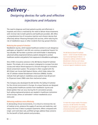 The need to diagnose and treat patients quickly and effectively in
hospitals and clinics is matched by the need to deliver those treatments
with minimal risks to both patients and healthcare providers. BD offers
a comprehensive line of innovative injection and infusion devices that
effectively deliver lifesaving therapies and vaccines, while reducing the
risk of needlestick injury or other incidents that may spread infection.
Reducing the spread of infection
Needlestick injuries, which expose healthcare workers to such dangerous
pathogens as hepatitis C and HIV, are a serious occupational hazard. For
two decades, BD has been a pioneer and world leader in developing
advanced safety-engineered delivery systems designed to protect
healthcare workers and patients from exposures to bloodborne pathogens.
One of BD’s innovative solutions is the BD Nexiva Closed IV Catheter
System. This simple, all-in-one product is designed to increase first-stick
success and reduce blood exposure to clinicians through its innovative
blood containment system. This product is often coupled with the
BD Q-Syte Luer Access Split-Septum Device, which helps reduce the
risk of catheter-related bloodstream infections (CRBSIs). Studies
indicate that split-septum needleless access systems have 64 percent
to 70 percent lower CRBSI rates than mechanical valves.
The Company also developed the BD Venflon Pro Safety IV Catheter
for the clinical environment in Europe. Its unique features are designed
to help protect healthcare workers from needlestick injuries and
blood splatter that can occur during the IV cannulation process.
Such safety-engineered products are needed in healthcare institutions
across Europe, where an estimated 1 million needlesticks occur
every year.
Delivering medicines more effectively
In demanding clinical environments, it is critical to minimize the risk
of medical errors, preserve the supply of vaccines and medicines, and
reduce the time it takes to prepare treatments. When compared with
single- and multi-dose vials, prefilled syringes address these concerns
for the benefit of both patients and providers.
Delivery –
Designing devices for safe and effective
injections and infusions
14 BD
To meet the unique needs of European
clinicians, the BD Venflon Pro Safety
Catheter was designed to provide both
enhanced protection against needlesticks
and reduced blood exposure.
The BD Nexiva Closed IV Catheter
System – which includes the BD Q-Syte
Luer Access Split-Septum Device – is
designed to address catheter-related
bloodstream infections and reduce
blood exposure to the clinician as well
as protect against needlestick injuries.
 