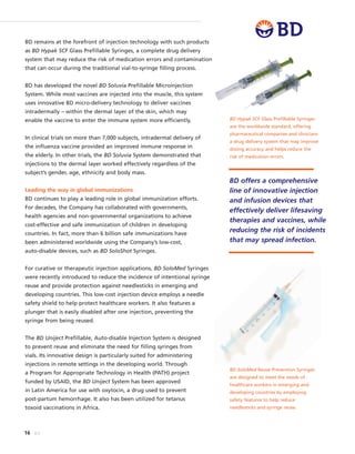 16 BD
BD SoloMed Reuse Prevention Syringes
are designed to meet the needs of
healthcare workers in emerging and
developing countries by employing
safety features to help reduce
needlesticks and syringe reuse.
BD Hypak SCF Glass Prefillable Syringes
are the worldwide standard, offering
pharmaceutical companies and clinicians
a drug delivery system that may improve
dosing accuracy and helps reduce the
risk of medication errors.
BD remains at the forefront of injection technology with such products
as BD Hypak SCF Glass Prefillable Syringes, a complete drug delivery
system that may reduce the risk of medication errors and contamination
that can occur during the traditional vial-to-syringe filling process.
BD has developed the novel BD Soluvia Prefillable Microinjection
System. While most vaccines are injected into the muscle, this system
uses innovative BD micro-delivery technology to deliver vaccines
intradermally – within the dermal layer of the skin, which may
enable the vaccine to enter the immune system more efficiently.
In clinical trials on more than 7,000 subjects, intradermal delivery of
the influenza vaccine provided an improved immune response in
the elderly. In other trials, the BD Soluvia System demonstrated that
injections to the dermal layer worked effectively regardless of the
subject’s gender, age, ethnicity and body mass.
Leading the way in global immunizations
BD continues to play a leading role in global immunization efforts.
For decades, the Company has collaborated with governments,
health agencies and non-governmental organizations to achieve
cost-effective and safe immunization of children in developing
countries. In fact, more than 6 billion safe immunizations have
been administered worldwide using the Company’s low-cost,
auto-disable devices, such as BD SoloShot Syringes.
For curative or therapeutic injection applications, BD SoloMed Syringes
were recently introduced to reduce the incidence of intentional syringe
reuse and provide protection against needlesticks in emerging and
developing countries. This low-cost injection device employs a needle
safety shield to help protect healthcare workers. It also features a
plunger that is easily disabled after one injection, preventing the
syringe from being reused.
The BD Uniject Prefillable, Auto-disable Injection System is designed
to prevent reuse and eliminate the need for filling syringes from
vials. Its innovative design is particularly suited for administering
injections in remote settings in the developing world. Through
a Program for Appropriate Technology in Health (PATH) project
funded by USAID, the BD Uniject System has been approved
in Latin America for use with oxytocin, a drug used to prevent
post-partum hemorrhage. It also has been utilized for tetanus
toxoid vaccinations in Africa.
BD offers a comprehensive
line of innovative injection
and infusion devices that
effectively deliver lifesaving
therapies and vaccines, while
reducing the risk of incidents
that may spread infection.
 