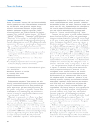 Financial Review Becton, Dickinson and Company
20
Company Overview
Becton, Dickinson and Company (“BD”) is a medical technology
company engaged principally in the development, manufacture
and sale of a broad range of medical supplies, devices,
laboratory equipment and diagnostic products used by
healthcare institutions, life science researchers, clinical
laboratories, industry and the general public. Our business
consists of three worldwide business segments – BD Medical
(“Medical”), BD Diagnostics (“Diagnostics”) and BD Biosciences
(“Biosciences”). Our products are marketed in the United
States and internationally through independent distribution
channels and directly to end-users by BD and independent sales
representatives. References to years throughout this discussion
relate to our fiscal years, which end on September 30.
BD management operates the business consistent with the
following core strategies:
• To increase revenue growth by focusing on products that
deliver greater benefits to patients, healthcare workers
and researchers;
• To improve operating effectiveness and balance sheet
productivity; and,
• To strengthen organizational and associate capabilities
in the ever-changing healthcare environment.
Our efforts to increase revenues are focused on four specific
areas of healthcare:
• Reducing the spread of infection
• Advancing global health
• Enhancing therapy
• Improving disease management
In assessing the outcomes of these strategies and BD’s
financial condition and operating performance, management
generally reviews quarterly forecast data, monthly actual
results, segment sales and other similar information. We
also consider trends related to certain key financial data,
including gross profit margin, selling and administrative
expense, investment in research and development, return
on invested capital, and cash flows.
The results of our strategies are reflected in our fiscal
2008 financial and operational performance. Worldwide
revenues in 2008 of $7.2 billion increased 13% from the
prior year and reflected volume increases of approximately
7%, an estimated increase due to favorable foreign currency
translation of 6%, and price decreases of less than 1%. U.S.
revenues increased 5% to $3.2 billion. International revenues
increased 19% to $4.0 billion with an estimated 11 percentage
points of such growth coming from the favorable impact
of foreign currency translation. Recently, worldwide
currency markets have experienced extreme volatility.
Our financial projections for 2009 discussed below are based
on the foreign exchange rates in early November 2008 when
we established our fiscal year budget. Fluctuations in these rates
during 2009 may affect these projections. For a discussion of
the financial impact of exchange rate fluctuations and the
ways and extent to which we attempt to mitigate such
impact, see “Financial Instrument Market Risk” below.
Consistent with our strategy to provide products that deliver
greater benefits to healthcare workers, and recognizing the
issues surrounding sharps-related injuries, BD has developed
a wide array of safety-engineered devices that are designed to
reduce the incidence of needlestick injuries and exposure to
bloodborne pathogens. These products are offered through
our Medical and Diagnostics segments. Sales in the United
States of safety-engineered devices grew 5% to $1.036 billion
in 2008, from $987 million in 2007. International sales of
safety-engineered devices grew 29% to $534 million in 2008
from $414 million in 2007, with an estimated 11 percentage
points of such growth coming from the favorable impact of
foreign currency translation. In 2009, we expect sales of safety-
engineered devices to increase about 5 to 6% in the United States,
and 11 to 12% internationally, after taking into account an
estimated unfavorable foreign exchange impact of about 9%.
Our anticipated revenue growth over the next three years
is expected to come from business growth and expansion
among all segments and regions of the world, and the
development in each business segment of new products
and services that provide increased benefits to patients,
healthcare workers and researchers. Our ability to sustain
our long-term growth will depend on a number of factors,
including our ability to expand our core business (including
geographical expansion), develop innovative new products
with higher gross profit margins across our business seg-
ments, and continue to improve operating efficiency and
organizational effectiveness. Numerous factors can affect our
ability to achieve these goals including, without limitation,
economic conditions in the United States and elsewhere,
increased competition and healthcare cost containment
initiatives. In this regard, we note that President-elect Barack
Obama made healthcare reform a central part of his
presidential campaign. However, no predictions can be made
as to what, if any, reforms may be instituted or their poten-
tial effect on BD.
We believe several important factors relating to our
business tend to limit the impact on BD of potential economic
or political events in countries in which we do business,
including the effects of possible healthcare system reforms.
For example, since many of our products are used in essential
medical care, demand for such products has historically tended
not to be significantly affected by economic fluctuations.
 