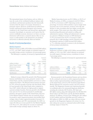 21
The international nature of our business and our ability to
meet the needs of the worldwide healthcare industry with
cost-effective and innovative products has also historically
served to limit the impact of economic downturns in
particular regions. However, world financial markets have
recently experienced extreme disruption and economic
conditions in the United States and abroad have significantly
worsened. Accordingly, no assurance can be given that the
current worldwide economic downturn (or future economic
downturns) will not have a material adverse effect on our
access to credit markets or the demand for our products
and services or otherwise adversely affect our business.
Results of Continuing Operations
Medical Segment
Medical revenues in 2008 of $3.8 billion increased $380 million,
or 11%, over 2007, which includes an estimated impact of
favorable foreign currency translation of 6 percentage points.
The following is a summary of revenues by organizational unit:
Estimated
Foreign
Total Exchange
(millions of dollars) 2008 2007 Change Impact
Medical Surgical Systems $2,005 $1,864 8% 4%
Pharmaceutical Systems 942 792 19% 10%
Diabetes Care 775 696 11% 5%
Ophthalmic Systems 79 69 15% 7%
Total Revenues $3,801 $3,421 11% 6%
Medical revenues reflected the growth of the Pharmaceutical
Systems and Diabetes Care units, primarily outside of the
United States, and the continued global conversion to safety-
engineered products. The Pharmaceutical Systems unit grew
by 19%, driven by growth in Europe and Asia-Pacific offset
by lower growth in the United States when compared to
fiscal 2007, which reflected very high growth to support
customer product launches. Revenue growth in the Diabetes
Care unit of 11% was driven primarily by double-digit
growth in all regions outside of the United States. Revenue
in the Medical Surgical Systems unit was primarily driven
by growth in safety-engineered products and prefilled flush
syringes. Sales of safety-engineered products increased 3%
in the United States and 38% internationally. For 2009, we
expect the full-year revenue growth for the Medical Segment
to be flat to 1%, after taking into account an estimated
unfavorable foreign exchange impact of about 5%.
Medical operating income was $1.1 billion, or 28.1% of
Medical revenues, in 2008, as compared with $1.0 billion,
or 28.4%, of revenues in 2007. Operating income as a
percentage of revenues reflects declines in gross margin from
increased costs of raw materials, inventory write-offs and
declines in sales of products that have higher overall gross
profit margins. These items more than offset favorable
manufacturing efficiencies and controls on selling and
administrative expenses. Selling and administrative expense
as a percent of Medical revenues in 2008 declined to
17.9% of revenues from 18.9% of revenues in 2007,
primarily due to tight spending controls. Research and
development expenses in 2008 increased $8.0 million,
or 7%, reflecting continued investment in the development
of new products and platforms.
Diagnostics Segment
Diagnostics revenues in 2008 of $2.2 billion increased $255
million, or 13%, over 2007, which reflected an estimated
favorable impact of foreign currency translation of about
5 percentage points.
The following is a summary of revenues by organizational unit:
Estimated
Foreign
Total Exchange
(millions of dollars) 2008 2007 Change Impact
Preanalytical Systems $1,124 $1,007 12% 5%
Diagnostic Systems 1,036 898 15% 4%
Total Revenues $2,160 $1,905 13% 5%
Revenue growth in the Preanalytical Systems unit was driven
by the continued conversion to safety-engineered products.
Sales of safety-engineered products reflected growth of 7%
in the United States, driven by BD Vacutainer Push Button
Blood Collection Set conversion activity, and 25% interna-
tionally. The Diagnostics Systems unit experienced growth
in worldwide sales of its automated diagnostic platforms,
including the molecular BD ProbeTec, BD Viper and
BD Affirm systems, along with solid growth of its BD BACTEC
blood culture and TB systems and the BD Phoenix ID/AST
platform. In addition, revenues from TriPath grew $31 million
to $119 million and from GeneOhm grew $21 million to
$42 million in 2008. For 2009, we expect full year revenue
growth for the Diagnostics Segment to be about 2 to 3%,
after taking into account an estimated unfavorable foreign
exchange impact of about 4%.
Financial Review Becton, Dickinson and Company
 