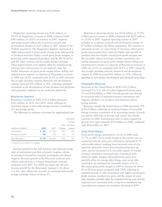 22
Diagnostics operating income was $526 million, or
24.3% of Diagnostics revenues in 2008, compared with
$343 million, or 18.0% of revenues in 2007. Segment
operating income reflects the in-process research and
development charges of $115 million in 2007 related to the
TriPath acquisition. The Diagnostics Segment experienced a
slight improvement in gross profit margin from sales growth
of products that have higher overall gross profit margins, in
particular, safety-engineered products and the BD ProbeTec
and BD Viper systems, and favorable foreign exchange.
These improvements were slightly offset by manufacturing
start-up costs and increases in raw material costs. See
further discussion on gross profit margin below. Selling and
administrative expense as a percent of Diagnostics revenues
in 2008 was 22.0% compared with 22.4% in 2007 primarily
due to tight spending controls. Research and development
expense increased $16 million, or 14%, reflecting continued
investment in the development of new products and platforms
with particular emphasis on our molecular platforms.
Biosciences Segment
Biosciences revenues in 2008 of $1.2 billion increased
$161 million, or 16%, over 2007, which reflected an
estimated impact of favorable foreign currency translation
of 6 percentage points.
The following is a summary of revenues by organizational unit:
Estimated
Foreign
Total Exchange
(millions of dollars) 2008 2007 Change Impact
Cell Analysis $0,901 $0,756 19% 6%
Discovery Labware 295 278 6% 5%
Total Revenues * $1,195 $1,034 16% 6%
* Amounts may not add due to rounding.
Revenue growth in the Cell Analysis unit reflected strong
sales of instruments and flow cytometry reagents, driven
by increased demand for research instruments and clinical
reagents. Revenue growth in the Discovery Labware unit
reflects reduced sales to a major bionutrients customer
compared with 2007. For 2009, we expect the full year
revenue growth for the Biosciences Segment to be about
3 to 4%, after taking into account an estimated unfavorable
foreign exchange impact of about 5%.
Biosciences operating income was $334 million, or 27.9%
of Biosciences revenues in 2008, compared with $259 million,
or 25.0% in 2007. Segment operating income in 2007
included an in-process research and development charge of
$7 million relating to the Plasso acquisition. The increase in
operating income, as a percentage of revenues, reflects gross
profit improvement from relatively higher sales growth of
products that have higher overall gross profit margins and
the favorable impact of foreign currency translation. See
further discussion on gross profit margin below. Selling and
administrative expense as a percent of Biosciences revenues in
2008 was 23.0% as compared with 24.0% in 2007, primarily
due to tight spending controls. Research and development
expense in 2008 increased $11 million, or 15%, reflecting
spending on new product development and advanced technology.
Geographic Revenues
Revenues in the United States in 2008 of $3.2 billion
increased 5%. U.S. sales of safety-engineered devices grew
5% to $1.036 billion in 2008. Overall, growth was also led
by increased sales of immunocytometry instruments and
reagents, diabetes care products and infectious disease
testing systems.
Revenues outside the United States in 2008 increased 19%
to $4.0 billion, reflecting an estimated impact of favorable
foreign currency translation of 11 percentage points. Growth
was led by solid sales in Europe and certain Asia-Pacific
countries in 2008. International sales of safety-engineered
devices were approximately $534 million in 2008, compared
with $414 million in 2007.
Gross Profit Margin
Gross profit margin decreased to 51.2% in 2008, from
51.7% in 2007. Gross profit margin in the current year as
compared with the prior year reflected an estimated 0.7%
unfavorable impact resulting from increased costs of raw
materials (primarily resins) and manufacturing start-up
costs, and an estimated 0.1% favorable impact of foreign
currency translation. Increased sales of products with
relatively higher margins and productivity gains were
partially offset by, among other things, asset write-offs,
resulting in an estimated net favorable impact of 0.1%.
We expect gross profit margin in 2009 to increase by about
40 to 60 basis points compared with 2008, reflecting an
expected increase in sales of products with higher overall gross
profit margins, productivity gains and the impact of select
price increases, partially offset by continued start-up costs and the
expected costs associated with a long-term manufacturing
cost reduction program we anticipate initiating in 2009.
Financial Review Becton, Dickinson and Company
 