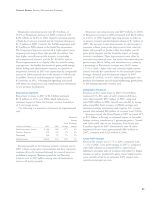 27
Diagnostics operating income was $343 million, or
18.0% of Diagnostics revenues in 2007, compared with
$390 million, or 22.8% in 2006. Segment operating income
reflects the in-process research and development charges of
$115 million in 2007 related to the TriPath acquisition and
$53 million in 2006 related to the GeneOhm acquisition.
The Diagnostics Segment experienced a slight improvement
in gross profit margin from sales growth of products that
have higher overall gross profit margins, in particular,
safety-engineered products and the BD ProbeTec system.
These improvements were slightly offset by manufacturing
start-up costs. See further discussion on gross profit margin
below. Selling and administrative expense as a percent of
Diagnostics revenues in 2007 was higher than the comparable
amount in 2006 primarily due to the impact of TriPath and
GeneOhm. Research and development expense increased
$33 million, or 39%, reflecting new spending associated
with these two acquisitions and overall increased investment
in new product development.
Biosciences Segment
Biosciences revenues in 2007 of $1.0 billion increased
$118 million, or 13%, over 2006, which reflected an
estimated impact of favorable foreign currency translation
of 3 percentage points.
The following is a summary of revenues by organizational
unit:
Estimated
Foreign
Total Exchange
(millions of dollars) 2007 2006 Change Impact
Immunocytometry Systems $0,588 $503 17% 3%
Discovery Labware 278 256 9% 2%
Pharmingen 168 157 7% 2%
Total Revenues $1,034 $916 13% 3%
Revenue growth in the Immunocytometry Systems unit in
2007 reflects strong sales of instruments and flow cytometry
reagents, driven by increased demand for research analyzers
and clinical reagents. Revenue growth in the Discovery
Labware unit in 2007 reflects strong sales of bionutrients
and overall market growth.
Biosciences operating income was $259 million, or 25.0%
of Biosciences revenues in 2007, compared with $222 million,
or 24.2%, in 2006. Segment operating income includes an
in-process research and development charge of $7 million in
2007. The increase in operating income, as a percentage of
revenues, reflects gross profit improvement from relatively
higher sales growth of products that have higher overall
gross profit margins and the favorable impact of foreign
currency translation. These improvements were offset by
manufacturing start-up costs. See further discussion on gross
profit margin below. Selling and administrative expense as
a percentage of Biosciences revenues was 24.0% versus
25.3% in 2006. Higher sales and continued tight expense
control were the key contributors to the increased expense
leverage. Research and development expense in 2007
increased $7 million, or 9.0%, reflecting spending on new
product development and advanced technology, particularly
in the Immunocytometry Systems unit.
Geographic Revenues
Revenues in the United States in 2007 of $3.0 billion
increased 11%. U.S. sales of safety-engineered devices
were approximately $987 million in 2007, compared
with $920 million in 2006. Growth was also led by strong
sales of prefilled flush syringes, prefillable syringes and
immunocytometry instruments and reagents. U.S. revenue
growth also included $88 million of revenues from TriPath.
Revenues outside the United States in 2007 increased 11%
to $3.3 billion, reflecting an estimated impact of favorable
foreign currency translation of 5 percentage points. Growth
was led by solid sales in our European, Asia-Pacific and
Canadian regions in 2007. International sales of safety-
engineered devices were approximately $414 million in
2007, compared with $329 million in 2006.
Gross Profit Margin
Gross profit margin was 51.7% in 2007, compared with
51.3% in 2006. Gross profit margin in 2007 as compared
with 2006 reflected an estimated 0.6% improvement
relating to increased sales of products with relatively higher
margins as well as productivity gains. These improvements
were partially offset by an estimated 0.2% impact from
manufacturing start-up costs.
Financial Review Becton, Dickinson and Company
 