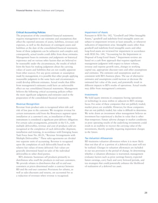 29
Critical Accounting Policies
The preparation of the consolidated financial statements
requires management to use estimates and assumptions that
affect the reported amounts of assets, liabilities, revenues and
expenses, as well as the disclosure of contingent assets and
liabilities at the date of the consolidated financial statements.
Some of those judgments can be subjective and complex and,
consequently, actual results could differ from those estimates.
Management bases its estimates and judgments on historical
experience and on various other factors that are believed to
be reasonable under the circumstances, the results of which
form the basis for making judgments about the carrying
values of assets and liabilities that are not readily apparent
from other sources. For any given estimate or assumption
made by management, it is possible that other people applying
reasonable judgment to the same facts and circumstances
could develop different estimates. Actual results that differ
from management’s estimates could have an unfavorable
effect on our consolidated financial statements. Management
believes the following critical accounting policies reflect
the more significant judgments and estimates used in the
preparation of the consolidated financial statements.
Revenue Recognition
Revenue from product sales is recognized when title and
risk of loss pass to the customer. We recognize revenue for
certain instruments sold from the Biosciences segment upon
installation at a customer’s site, as installation of these
instruments is considered a significant post-delivery obligation.
For certain sales arrangements, primarily in the U.S., with
multiple deliverables, revenue and cost of products sold are
recognized at the completion of each deliverable: shipment,
installation and training, in accordance with Emerging Issues
Task Force Issue No. 00-21, “Revenue Arrangements with
Multiple Deliverables.” These sales agreements are divided
into separate units of accounting. Revenue is recognized
upon the completion of each deliverable based on the
relative fair values of items delivered. Fair values are
generally determined based on sales of the individual
deliverables to other third parties.
BD’s domestic businesses sell products primarily to
distributors who resell the products to end-user customers.
We provide rebates to distributors that sell to end-user
customers at prices determined under a contract between
BD and the end-user customer. Provisions for rebates, as
well as sales discounts and returns, are accounted for as
a reduction of revenues when revenue is recognized.
Impairment of Assets
Pursuant to SFAS No. 142, “Goodwill and Other Intangible
Assets,” goodwill and indefinite-lived intangible assets are
subject to impairment reviews at least annually, or whenever
indicators of impairment arise. Intangible assets other than
goodwill and indefinite-lived intangible assets and other
long-lived assets are reviewed for impairment in accordance
with SFAS No. 144, “Accounting for the Impairment or
Disposal of Long-Lived Assets.” Impairment reviews are
based on a cash flow approach that requires significant
management judgment with respect to future volume,
revenue and expense growth rates, changes in working
capital use, appropriate discount rates and other assumptions
and estimates. The estimates and assumptions used are
consistent with BD’s business plans. The use of alternative
estimates and assumptions could increase or decrease the
estimated fair value of the asset, and potentially result in
different impacts to BD’s results of operations. Actual results
may differ from management’s estimates.
Investments
We hold equity interests in companies having operations
or technology in areas within or adjacent to BD’s strategic
focus. For some of these companies that are publicly traded,
market prices are available. However, for those companies
that are not publicly traded, fair value is difficult to determine.
We write down an investment when management believes an
investment has experienced a decline in value that is other
than temporary. Future adverse changes in market conditions
or poor operating results of the underlying investments could
result in an inability to recover the carrying value of the
investments, thereby possibly requiring impairment charges
in the future.
Tax Valuation Allowances
BD maintains valuation allowances where it is more likely
than not that all or a portion of a deferred tax asset will not
be realized. Changes in valuation allowances are included
in our tax provision in the period of change. In determining
whether a valuation allowance is warranted, management
evaluates factors such as prior earnings history, expected
future earnings, carry back and carry forward periods, and
tax strategies that could potentially enhance the likelihood
of realization of a deferred tax asset.
Financial Review Becton, Dickinson and Company
 