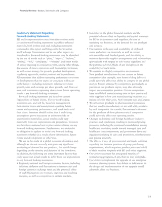 31
Cautionary Statement Regarding
Forward-Looking Statements
BD and its representatives may from time-to-time make
certain forward-looking statements in publicly released
materials, both written and oral, including statements
contained in this report and filings with the Securities
and Exchange Commission and in our other reports to
shareholders. Forward-looking statements may be identified
by the use of words such as “plan,” “expect,” “believe,”
“intend,” “will,” “anticipate,” “estimate” and other words
of similar meaning in conjunction with, among other things,
discussions of future operations and financial performance,
as well as our strategy for growth, product development,
regulatory approvals, market position and expenditures.
All statements that address operating performance or events
or developments that we expect or anticipate will occur
in the future – including statements relating to volume
growth, sales and earnings per share growth, cash flows or
uses, and statements expressing views about future operating
results – are forward-looking statements.
Forward-looking statements are based on current
expectations of future events. The forward-looking
statements are, and will be, based on management’s
then-current views and assumptions regarding future
events and operating performance, and speak only as of
their dates. Investors should realize that if underlying
assumptions prove inaccurate or unknown risks or
uncertainties materialize, actual results could vary
materially from our expectations and projections. Investors
are therefore cautioned not to place undue reliance on any
forward-looking statements. Furthermore, we undertake
no obligation to update or revise any forward-looking
statements whether as a result of new information, future
events and developments or otherwise.
We are in the midst of a global economic slowdown and,
although we do not currently anticipate any significant
weakening of demand for our products, this could change
depending on the severity and duration of the slowdown.
In addition, the following are some important factors that
could cause our actual results to differ from our expectations
in any forward-looking statements:
• Regional, national and foreign economic factors, including
inflation, deflation and fluctuations in interest rates and
foreign currency exchange rates and the potential effect
of such fluctuations on revenues, expenses and resulting
margins, as well as competition in certain markets.
• Instability in the global financial markets and the
potential adverse effect on liquidity and capital resources
for BD or its customers and suppliers, the cost of
operating our business, or the demand for our products
and services.
• Fluctuations in the cost and availability of oil-based
resins and other raw materials, as well as certain
sub-assemblies and finished goods, and the ability to
maintain favorable supplier arrangements and relationships
(particularly with respect to sole-source suppliers) and
the potential adverse effects of any disruption in the
availability of such items.
• We operate in a highly competitive environment.
New product introductions by our current or future
competitors (for example, new forms of drug delivery)
could adversely affect our ability to compete in the global
market. Patents attained by competitors, particularly as
patents on our products expire, may also adversely
impact our competitive position. Certain competitors
have established manufacturing sites or have contracted
with suppliers in low-cost manufacturing locations as a
means to lower their costs. New entrants may also appear.
• We sell certain products to pharmaceutical companies
that are used to manufacture, or are sold with, products
by such companies. As a result, fluctuations in demand
for the products of these pharmaceutical companies
could adversely affect our operating results.
• Changes in domestic and foreign healthcare industry
practices and regulations resulting in increased pricing
pressures, including the continued consolidation among
healthcare providers; trends toward managed care and
healthcare cost containment; and government laws and
regulations relating to sales and promotion, reimbursement
and pricing generally.
• The effects, if any, of governmental and media activities
regarding the business practices of group purchasing
organizations, which negotiate product prices on behalf
of their member hospitals with BD and other suppliers.
• Our ability to obtain the anticipated benefits of
restructuring programs, if any, that we may undertake.
• Our ability to implement the upgrade of our enterprise
resource planning system. Any delays or deficiencies in
the design and implementation of our upgrade could
adversely affect our business.
Financial Review Becton, Dickinson and Company
 