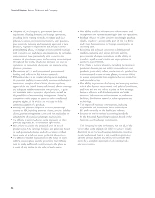 32
• Adoption of, or changes in, government laws and
regulations affecting domestic and foreign operations,
including those relating to trade, monetary and fiscal
policies, taxation, environmental matters, sales practices,
price controls, licensing and regulatory approval of new
products, regulatory requirements for products in the
postmarketing phase, or changes in enforcement practices
with respect to any such laws and regulations. In particular,
environmental laws, particularly with respect to the
emission of greenhouse gases, are becoming more stringent
throughout the world, which may increase our costs of
operations or necessitate changes in our manufacturing
plants or processes.
• Fluctuations in U.S. and international governmental
funding and policies for life sciences research.
• Difficulties inherent in product development, including
the potential inability to successfully continue technological
innovation, complete clinical trials, obtain regulatory
approvals in the United States and abroad, obtain coverage
and adequate reimbursement for new products, or gain
and maintain market approval of products, as well as
the possibility of encountering infringement claims by
competitors with respect to patent or other intellectual
property rights, all of which can preclude or delay
commercialization of a product.
• Pending and potential litigation or other proceedings
adverse to BD, including antitrust claims, product liability
claims, patent infringement claims and the availability or
collectibility of insurance relating to such claims.
• The effects, if any, of adverse media exposure or other
publicity regarding BD’s business or operations.
• Our ability to achieve the projected level or mix of
product sales. Our earnings forecasts are generated based
on such projected volumes and sales of many product
types, some of which are more profitable than others.
• The effect of market fluctuations on the value of assets
in BD’s pension plans and the possibility that BD may
need to make additional contributions to the plans as
a result of any decline in the value of such assets.
• Our ability to effect infrastructure enhancements and
incorporate new systems technologies into our operations.
• Product efficacy or safety concerns resulting in product
recalls, regulatory action on the part of the U.S. Food
and Drug Administration (or foreign counterparts) or
declining sales.
• Economic and political conditions in international
markets, including civil unrest, terrorist activity,
governmental changes, restrictions on the ability to
transfer capital across borders and expropriation of
assets by a government.
• The effects of natural disasters, including hurricanes or
pandemic diseases, on our ability to manufacture our
products, particularly where production of a product line
is concentrated in one or more plants, or on our ability
to source components from suppliers that are needed for
such manufacturing.
• Our ability to penetrate developing and emerging markets,
which also depends on economic and political conditions,
and how well we are able to acquire or form strategic
business alliances with local companies and make
necessary infrastructure enhancements to production
facilities, distribution networks, sales equipment and
technology.
• The impact of business combinations, including
acquisitions and divestitures, both internally on
BD and externally on the healthcare industry.
• Issuance of new or revised accounting standards
by the Financial Accounting Standards Board or the
Securities and Exchange Commission.
The foregoing list sets forth many, but not all, of the
factors that could impact our ability to achieve results
described in any forward-looking statements. Investors
should understand that it is not possible to predict or
identify all such factors and should not consider this
list to be a complete statement of all potential risks
and uncertainties.
Financial Review Becton, Dickinson and Company
 