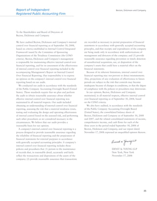 Becton, Dickinson and Company
35
To the Shareholders and Board of Directors of
Becton, Dickinson and Company
We have audited Becton, Dickinson and Company’s internal
control over financial reporting as of September 30, 2008,
based on criteria established in Internal Control-Integrated
Framework issued by the Committee of Sponsoring
Organizations of the Treadway Commission (the COSO
criteria). Becton, Dickinson and Company’s management
is responsible for maintaining effective internal control over
financial reporting, and for its assessment of the effectiveness
of internal control over financial reporting included in the
accompanying Management’s Report on Internal Control
Over Financial Reporting. Our responsibility is to express
an opinion on the company’s internal control over financial
reporting based on our audit.
We conducted our audit in accordance with the standards
of the Public Company Accounting Oversight Board (United
States). Those standards require that we plan and perform
the audit to obtain reasonable assurance about whether
effective internal control over financial reporting was
maintained in all material respects. Our audit included
obtaining an understanding of internal control over financial
reporting, assessing the risk that a material weakness exists,
testing and evaluating the design and operating effectiveness
of internal control based on the assessed risk, and performing
such other procedures as we considered necessary in the
circumstances. We believe that our audit provides a
reasonable basis for our opinion.
A company’s internal control over financial reporting is a
process designed to provide reasonable assurance regarding
the reliability of financial reporting and the preparation of
financial statements for external purposes in accordance
with generally accepted accounting principles. A company’s
internal control over financial reporting includes those
policies and procedures that (1) pertain to the maintenance
of records that, in reasonable detail, accurately and fairly
reflect the transactions and dispositions of the assets of the
company; (2) provide reasonable assurance that transactions
are recorded as necessary to permit preparation of financial
statements in accordance with generally accepted accounting
principles, and that receipts and expenditures of the company
are being made only in accordance with authorizations of
management and directors of the company; and (3) provide
reasonable assurance regarding prevention or timely detection
of unauthorized acquisition, use, or disposition of the
company’s assets that could have a material effect on the
financial statements.
Because of its inherent limitations, internal control over
financial reporting may not prevent or detect misstatements.
Also, projections of any evaluation of effectiveness to future
periods are subject to the risk that controls may become
inadequate because of changes in conditions, or that the degree
of compliance with the policies or procedures may deteriorate.
In our opinion, Becton, Dickinson and Company
maintained, in all material respects, effective internal control
over financial reporting as of September 30, 2008, based
on the COSO criteria.
We also have audited, in accordance with the standards
of the Public Company Accounting Oversight Board
(United States), the consolidated balance sheets of
Becton, Dickinson and Company as of September 30, 2008
and 2007, and the related consolidated statements of income,
comprehensive income, and cash flows for each of the
three years in the period ended September 30, 2008 of
Becton, Dickinson and Company, and our report dated
November 17, 2008 expressed an unqualified opinion thereon.
ERNST & YOUNG LLP
New York, New York
November 17, 2008
Report of Independent
Registered Public Accounting Firm
 