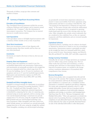 Notes to Consolidated Financial Statements Becton, Dickinson and Company
40
1 Summary of Significant Accounting Policies
Principles of Consolidation
The consolidated financial statements include the accounts
of Becton, Dickinson and Company and its majority-owned
subsidiaries (the “Company”) after the elimination of
intercompany transactions. The Company has no material
interests in variable interest entities.
Cash Equivalents
Cash equivalents consist of all highly liquid investments with
a maturity of three months or less at time of purchase.
Short-Term Investments
Short-term investments consist of time deposits with
maturities greater than three months and less than one
year when purchased.
Inventories
Inventories are stated at the lower of first-in, first-out cost
or market.
Property, Plant and Equipment
Property, plant and equipment are stated at cost, less
accumulated depreciation and amortization. Depreciation
and amortization are principally provided on the straight-line
basis over estimated useful lives, which range from 20 to
45 years for buildings, four to 10 years for machinery and
equipment and two to 17 years for leasehold improvements.
Depreciation and amortization expense was $305,510,
$280,357 and $262,956 in fiscal 2008, 2007 and 2006,
respectively.
Goodwill and Other Intangible Assets
Goodwill is reviewed annually for impairment in accordance
with Statement of Financial Accounting Standards (“SFAS”)
No. 142, “Goodwill and Other Intangible Assets.” In
reviewing goodwill for impairment, potential impairment
is identified by comparing the fair value of a reporting unit,
estimated using an income approach, with its carrying value.
Core and developed technology is amortized over periods
ranging from 15 to 20 years, using the straight-line method.
Both goodwill and core and developed technology arise
from acquisitions. Other intangibles with finite useful lives,
which include patents, are amortized over periods principally
ranging from two to 40 years, using the straight-line method.
These intangibles, including core and developed technology,
are periodically reviewed when impairment indicators are
present to assess recoverability from future operations using
undiscounted cash flows in accordance with SFAS No. 144,
“Accounting for the Impairment or Disposal of Long-Lived
Assets.” To the extent carrying value exceeds the undiscounted
cash flows, an impairment loss is recognized in operating
results based upon the excess of the carrying value over fair
value. Other intangibles also include certain trademarks that
are considered to have indefinite lives, as they are expected
to generate cash flows indefinitely, and are reviewed annually
for impairment.
Capitalized Software
Capitalized software, including costs for software developed
or obtained for internal use is stated at cost, less accumulated
amortization. Amortization expense is principally provided
on the straight-line basis over estimated useful lives, which
do not exceed 10 years. Amortization expense was $56,652,
$66,386 and $66,037 for 2008, 2007 and 2006, respectively.
Foreign Currency Translation
Generally, the net assets of foreign operations are translated
into U.S. dollars using current exchange rates. The U.S.
dollar results that arise from such translation, as well as
exchange gains and losses on intercompany balances of a
long-term investment nature, are included in the foreign
currency translation adjustments in Accumulated other
comprehensive (loss) income.
Revenue Recognition
Revenue from product sales is recognized when title and risk
of loss pass to the customer. The Company recognizes revenue
for certain instruments sold from the Biosciences segment
upon installation at a customer’s site, as installation of these
instruments is considered a significant post-delivery obligation.
For certain sales arrangements, primarily in the U.S., with
multiple deliverables, revenue and cost of products sold are
recognized at the completion of each deliverable: shipment,
installation and training, in accordance with Emerging Issues
Task Force Issue No. 00-21, “Revenue Arrangements with
Multiple Deliverables.” These sales agreements are divided into
separate units of accounting. Revenue is recognized upon the
completion of each deliverable based on the relative fair values
of items delivered. Fair values are generally determined based
on sales of the individual deliverables to other third parties.
Thousands of dollars, except per share amounts and
numbers of shares
 
