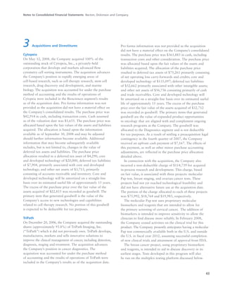 Notes to Consolidated Financial Statements Becton, Dickinson and Company
43
3 Acquisitions and Divestitures
Cytopeia
On May 12, 2008, the Company acquired 100% of the
outstanding stock of Cytopeia, Inc., a privately-held
corporation that develops and markets advanced flow
cytometry cell sorting instruments. The acquisition advances
the Company’s position in rapidly emerging areas of
cell-based research, such as cell therapy research, stem cell
research, drug discovery and development, and marine
biology. The acquisition was accounted for under the purchase
method of accounting and the results of operations of
Cytopeia were included in the Biosciences segment’s results
as of the acquisition date. Pro forma information was not
provided as the acquisition did not have a material effect on
the Company’s consolidated results. The purchase price was
$42,914 in cash, including transaction costs. Cash assumed
as of the valuation date was $1,655. The purchase price was
allocated based upon the fair values of the assets and liabilities
acquired. The allocation is based upon the information
available as of September 30, 2008 and may be adjusted
should further information become available. Additional
information that may become subsequently available
includes, but is not limited to, changes in the value of
deferred tax assets and liabilities. The purchase price
allocation resulted in a deferred tax asset of $4,290, core
and developed technology of $20,000, deferred tax liabilities
of $7,904, primarily associated with core and developed
technology; and other net assets of $3,713, primarily
consisting of accounts receivable and inventory. Core and
developed technology will be amortized on a straight-line
basis over its estimated useful life of approximately 15 years.
The excess of the purchase price over the fair value of the
assets acquired of $22,815 was recorded as goodwill. The
primary item that generated goodwill is the value of the
Company’s access to new technologies and capabilities
related to cell therapy research. No portion of this goodwill
is expected to be deductible for tax purposes.
TriPath
On December 20, 2006, the Company acquired the outstanding
shares (approximately 93.8%) of TriPath Imaging, Inc.
(“TriPath”) which it did not previously own. TriPath develops,
manufactures, markets and sells innovative solutions to
improve the clinical management of cancer, including detection,
diagnosis, staging and treatment. The acquisition advances
the Company’s position in cancer diagnostics. The
acquisition was accounted for under the purchase method
of accounting and the results of operations of TriPath were
included in the Company’s results as of the acquisition date.
Pro forma information was not provided as the acquisition
did not have a material effect on the Company’s consolidated
results. The purchase price was $361,883 in cash, including
transaction costs and other consideration. The purchase price
was allocated based upon the fair values of the assets and
liabilities acquired. The allocation of the purchase price
resulted in deferred tax assets of $75,261 primarily consisting
of net operating loss carry-forwards and credits; core and
developed technology of $135,097; deferred tax liabilities
of $52,662 primarily associated with other intangible assets;
and other net assets of $56,736 consisting primarily of cash
and trade receivables. Core and developed technology will
be amortized on a straight-line basis over its estimated useful
life of approximately 15 years. The excess of the purchase
price over the fair value of the assets acquired of $32,712
was recorded as goodwill. The primary items that generated
goodwill are the value of expanded product opportunities
in oncology that are aligned with and complement ongoing
research programs at the Company. The goodwill was
allocated to the Diagnostics segment and is not deductible
for tax purposes. As a result of settling a preacquisition legal
contingency in the fourth quarter of 2007, the Company
received an upfront cash payment of $7,167. The effects of
this payment, as well as other minor purchase accounting
adjustments, are reflected in the purchase price allocation
detailed above.
In connection with the acquisition, the Company also
incurred a non-deductible charge of $114,739 for acquired
in-process research and development. This charge, based
on fair value, is associated with three projects: molecular
Pap test, breast staging, and ovarian cancer tests. These
projects had not yet reached technological feasibility and
did not have alternative future use at the acquisition date.
The portion of the charge allocated to each of these projects
was $75,992, $18,764 and $19,983, respectively.
The molecular Pap test uses proprietary molecular
biomarkers and reagents that are intended to allow for
the primary screening of cervical cancer. The addition of
biomarkers is intended to improve sensitivity to allow the
clinician to find disease more reliably. In February 2008,
the Company ceased activities on the clinical trial for this
product. The Company presently anticipates having a molecular
Pap test commercially available both in the U.S. and outside
the U.S. in fiscal year 2012, assuming successful completion
of new clinical trials and attainment of approval from FDA.
The breast cancer project, using proprietary biomarkers
and reagents, is intended to aid in disease discovery in its
earliest stages. Tests developed in this program will also
be run on the multiplex testing platform discussed below.
 