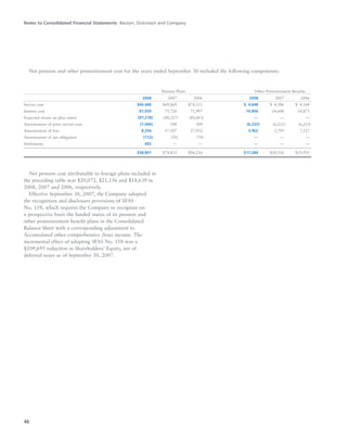 Net pension cost attributable to foreign plans included in
the preceding table was $20,072, $21,156 and $18,639 in
2008, 2007 and 2006, respectively.
Effective September 30, 2007, the Company adopted
the recognition and disclosure provisions of SFAS
No. 158, which requires the Company to recognize on
a prospective basis the funded status of its pension and
other postretirement benefit plans in the Consolidated
Balance Sheet with a corresponding adjustment to
Accumulated other comprehensive (loss) income. The
incremental effect of adopting SFAS No. 158 was a
$209,695 reduction in Shareholders’ Equity, net of
deferred taxes as of September 30, 2007.
Notes to Consolidated Financial Statements Becton, Dickinson and Company
46
Net pension and other postretirement cost for the years ended September 30 included the following components:
Pension Plans Other Postretirement Benefits
2008 2007 2006 2008 2007 2006
Service cost $66,440 $69,869 $74,111 $04,648 $04,386 $04,164
Interest cost 81,939 75,728 71,997 14,906 14,608 14,873
Expected return on plan assets (97,218) (88,527) (80,063) — — —
Amortization of prior service cost (1,066) 348 309 (6,232) (6,233) (6,233)
Amortization of loss 8,256 17,507 27,932 3,962 5,795 7,127
Amortization of net obligation (112) (92) (70) — — —
Settlements 602 — — — — —
$58,841 $74,833 $94,216 $17,284 $18,556 $19,931
 
