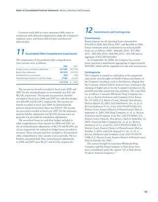 Notes to Consolidated Financial Statements Becton, Dickinson and Company
55
Common stock held in trusts represents rabbi trusts in
connection with deferred compensation under the Company’s
employee salary and bonus deferral plan and directors’
deferral plan.
11Accumulated Other Comprehensive (Loss) Income
The components of Accumulated other comprehensive
(loss) income were as follows:
2008 2007
Foreign currency translation adjustments $157,089 $237,394
Benefit plans adjustment (261,457) (218,595)
Unrealized loss on investments (622) (580)
Unrealized gains (losses) on cash flow hedges 27,480 (16,391)
$ (77,510) $001,828
The income tax benefit recorded in fiscal years 2008 and
2007 for the unrealized gains on investments was $25 and
$6,524, respectively. The income tax provision (benefit)
recorded in fiscal years 2008 and 2007 for cash flow hedges
was $26,889 and $(1,247), respectively. The income tax
benefit recorded in fiscal year 2008 for defined benefit
pension and postretirement plans was $3,439. The income
tax provision recorded in fiscal year 2007 for the minimum
pension liability adjustment was $2,050. Income taxes are
generally not provided for translation adjustments.
The unrealized losses on cash flow hedges included in
other comprehensive (loss) income for 2008 and 2007 are
net of reclassification adjustments of $6,733 and $5,099, net
of tax, respectively, for realized net hedge losses recorded to
revenues. These amounts had been included in Accumulated
other comprehensive (loss) income in prior periods. The tax
benefits associated with these reclassification adjustments
in 2008 and 2007 were $4,127 and $3,126, respectively.
12 Commitments and Contingencies
Commitments
Rental expense for all operating leases amounted to
$70,300 in 2008, $68,100 in 2007, and $63,400 in 2006.
Future minimum rental commitments on noncancelable
leases are as follows: 2009 - $48,600; 2010 - $37,900;
2011 - $30,300; 2012 - $24,500; 2013 - $21,100 and an
aggregate of $27,200 thereafter.
As of September 30, 2008, the Company has certain
future purchase commitments aggregating to approximately
$505,000, which will be expended over the next several years.
Contingencies
The Company is named as a defendant in five purported
class action suits brought on behalf of direct purchasers of
the Company’s products, such as distributors, alleging that
the Company violated federal antitrust laws, resulting in the
charging of higher prices for the Company’s products to the
plaintiff and other purported class members. The cases filed
are as follows: Louisiana Wholesale Drug Company, Inc.,
et. al. vs. Becton Dickinson and Company (Civil Action
No. 05-1602, U.S. District Court, Newark, New Jersey),
filed on March 25, 2005; SAJ Distributors, Inc. et. al. vs.
Becton Dickinson & Co. (Case 2:05-CV-04763-JD, U.S.
District Court, Eastern District of Pennsylvania), filed on
September 6, 2005; Dik Drug Company, et. al. vs. Becton,
Dickinson and Company (Case No. 2:05-CV-04465, U.S.
District Court, Newark, New Jersey), filed on September 12,
2005; American Sales Company, Inc. et. al. vs. Becton,
Dickinson & Co. (Case No. 2:05-CV-05212-CRM, U.S.
District Court, Eastern District of Pennsylvania), filed on
October 3, 2005; and Park Surgical Co. Inc. et. al. vs.
Becton, Dickinson and Company (Case 2:05-CV-05678-
CMR, U.S. District Court, Eastern District of Pennsylvania),
filed on October 26, 2005.
The actions brought by Louisiana Wholesale Drug
Company and Dik Drug Company in New Jersey have
been consolidated under the caption “In re Hypodermic
Products Antitrust Litigation.”
 