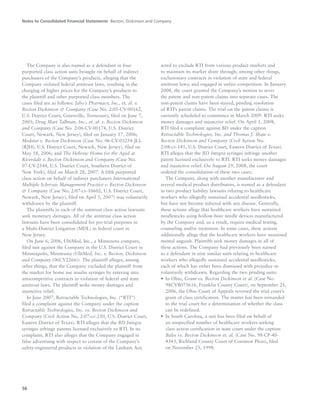 Notes to Consolidated Financial Statements Becton, Dickinson and Company
56
The Company is also named as a defendant in four
purported class action suits brought on behalf of indirect
purchasers of the Company’s products, alleging that the
Company violated federal antitrust laws, resulting in the
charging of higher prices for the Company’s products to
the plaintiff and other purported class members. The
cases filed are as follows: Jabo’s Pharmacy, Inc., et. al. v.
Becton Dickinson & Company (Case No. 2:05-CV-00162,
U.S. District Court, Greenville, Tennessee), filed on June 7,
2005; Drug Mart Tallman, Inc., et. al. v. Becton Dickinson
and Company (Case No. 2:06-CV-00174, U.S. District
Court, Newark, New Jersey), filed on January 17, 2006;
Medstar v. Becton Dickinson (Case No. 06-CV-03258-JLL
(RJH), U.S. District Court, Newark, New Jersey), filed on
May 18, 2006; and The Hebrew Home for the Aged at
Riverdale v. Becton Dickinson and Company (Case No.
07-CV-2544, U.S. District Court, Southern District of
New York), filed on March 28, 2007. A fifth purported
class action on behalf of indirect purchasers International
Multiple Sclerosis Management Practice v. Becton Dickinson
& Company (Case No. 2:07-cv-10602, U.S. District Court,
Newark, New Jersey), filed on April 5, 2007) was voluntarily
withdrawn by the plaintiff.
The plaintiffs in each of the antitrust class action lawsuits
seek monetary damages. All of the antitrust class action
lawsuits have been consolidated for pre-trial purposes in
a Multi-District Litigation (MDL) in federal court in
New Jersey.
On June 6, 2006, UltiMed, Inc., a Minnesota company,
filed suit against the Company in the U.S. District Court in
Minneapolis, Minnesota (UltiMed, Inc. v. Becton, Dickinson
and Company (06CV2266)). The plaintiff alleges, among
other things, that the Company excluded the plaintiff from
the market for home use insulin syringes by entering into
anticompetitive contracts in violation of federal and state
antitrust laws. The plaintiff seeks money damages and
injunctive relief.
In June 2007, Retractable Technologies, Inc. (“RTI”)
filed a complaint against the Company under the caption
Retractable Technologies, Inc. vs. Becton Dickinson and
Company (Civil Action No. 2:07-cv-250, U.S. District Court,
Eastern District of Texas). RTI alleges that the BD Integra
syringes infringe patents licensed exclusively to RTI. In its
complaint, RTI also alleges that the Company engaged in
false advertising with respect to certain of the Company’s
safety-engineered products in violation of the Lanham Act;
acted to exclude RTI from various product markets and
to maintain its market share through, among other things,
exclusionary contracts in violation of state and federal
antitrust laws; and engaged in unfair competition. In January
2008, the court granted the Company’s motion to sever
the patent and non-patent claims into separate cases. The
non-patent claims have been stayed, pending resolution
of RTI’s patent claims. The trial on the patent claims is
currently scheduled to commence in March 2009. RTI seeks
money damages and injunctive relief. On April 1, 2008,
RTI filed a complaint against BD under the caption
Retractable Technologies, Inc. and Thomas J. Shaw v.
Becton Dickinson and Company (Civil Action No.
2:08-cv-141, U.S. District Court, Eastern District of Texas).
RTI alleges that the BD Integra syringes infringe another
patent licensed exclusively to RTI. RTI seeks money damages
and injunctive relief. On August 29, 2008, the court
ordered the consolidation of these two cases.
The Company, along with another manufacturer and
several medical product distributors, is named as a defendant
in two product liability lawsuits relating to healthcare
workers who allegedly sustained accidental needlesticks,
but have not become infected with any disease. Generally,
these actions allege that healthcare workers have sustained
needlesticks using hollow-bore needle devices manufactured
by the Company and, as a result, require medical testing,
counseling and/or treatment. In some cases, these actions
additionally allege that the healthcare workers have sustained
mental anguish. Plaintiffs seek money damages in all of
these actions. The Company had previously been named
as a defendant in nine similar suits relating to healthcare
workers who allegedly sustained accidental needlesticks,
each of which has either been dismissed with prejudice or
voluntarily withdrawn. Regarding the two pending suits:
• In Ohio, Grant vs. Becton Dickinson et al. (Case No.
98CVB075616, Franklin County Court), on September 21,
2006, the Ohio Court of Appeals reversed the trial court’s
grant of class certification. The matter has been remanded
to the trial court for a determination of whether the class
can be redefined.
• In South Carolina, a suit has been filed on behalf of
an unspecified number of healthcare workers seeking
class action certification in state court under the caption
Bales vs. Becton Dickinson et. al. (Case No. 98-CP-40-
4343, Richland County Court of Common Pleas), filed
on November 25, 1998.
 