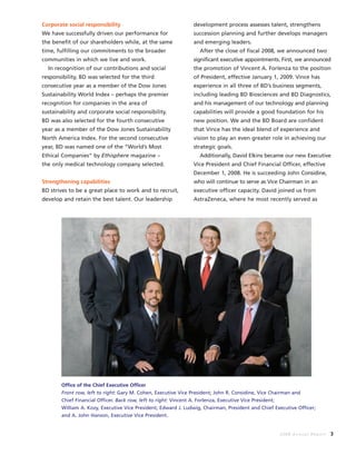 2008 Annual Report 3
Corporate social responsibility
We have successfully driven our performance for
the benefit of our shareholders while, at the same
time, fulfilling our commitments to the broader
communities in which we live and work.
In recognition of our contributions and social
responsibility, BD was selected for the third
consecutive year as a member of the Dow Jones
Sustainability World Index – perhaps the premier
recognition for companies in the area of
sustainability and corporate social responsibility.
BD was also selected for the fourth consecutive
year as a member of the Dow Jones Sustainability
North America Index. For the second consecutive
year, BD was named one of the “World’s Most
Ethical Companies“ by Ethisphere magazine –
the only medical technology company selected.
Strengthening capabilities
BD strives to be a great place to work and to recruit,
develop and retain the best talent. Our leadership
development process assesses talent, strengthens
succession planning and further develops managers
and emerging leaders.
After the close of fiscal 2008, we announced two
significant executive appointments. First, we announced
the promotion of Vincent A. Forlenza to the position
of President, effective January 1, 2009. Vince has
experience in all three of BD’s business segments,
including leading BD Biosciences and BD Diagnostics,
and his management of our technology and planning
capabilities will provide a good foundation for his
new position. We and the BD Board are confident
that Vince has the ideal blend of experience and
vision to play an even greater role in achieving our
strategic goals.
Additionally, David Elkins became our new Executive
Vice President and Chief Financial Officer, effective
December 1, 2008. He is succeeding John Considine,
who will continue to serve as Vice Chairman in an
executive officer capacity. David joined us from
AstraZeneca, where he most recently served as
Office of the Chief Executive Officer
Front row, left to right: Gary M. Cohen, Executive Vice President; John R. Considine, Vice Chairman and
Chief Financial Officer. Back row, left to right: Vincent A. Forlenza, Executive Vice President;
William A. Kozy, Executive Vice President; Edward J. Ludwig, Chairman, President and Chief Executive Officer;
and A. John Hanson, Executive Vice President.
 