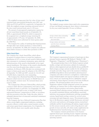 Notes to Consolidated Financial Statements Becton, Dickinson and Company
60
The weighted average grant date fair value of time-vested
restricted stock units granted during the years 2007 and
2006 was $72.20 and $59.62, respectively. At September 30,
2008, the weighted average remaining contractual term of
the time-vested restricted stock units is 1.90 years.
The amount of unrecognized compensation expense for
all non-vested share-based awards as of September 30,
2008, is approximately $106,872, which is expected to
be recognized over a weighted-average remaining life
of approximately 1.99 years. At September 30, 2008,
3,954,723 shares were authorized for future grants under
the 2004 Plan.
The Company has a policy of satisfying share-based payments
through either open market purchases or shares held in
treasury. At September 30, 2008, the Company has sufficient
shares held in treasury to satisfy these payments in 2009.
Other Stock Plans
The Company has a Stock Award Plan, which allows
for grants of common shares to certain key employees.
Distribution of 25% or more of each award is deferred until
after retirement or involuntary termination, upon which the
deferred portion of the award is distributable in five equal
annual installments. The balance of the award is distributable
over five years from the grant date, subject to certain
conditions. In February 2004, this plan was terminated with
respect to future grants upon the adoption of the 2004 Plan.
At September 30, 2008 and 2007, awards for 161,145 and
214,206 shares, respectively, were outstanding.
The Company has a Restricted Stock Plan for Non-Employee
Directors which reserves for issuance of 300,000 shares of
the Company’s common stock. No restricted shares were
issued in 2008.
The Company has a Directors’ Deferral Plan, which provides
a means to defer director compensation, from time to time,
on a deferred stock or cash basis. As of September 30, 2008,
97,881 shares were held in trust, of which 5,092 shares
represented Directors’ compensation in 2008, in accordance
with the provisions of the plan. Under this plan, which is
unfunded, directors have an unsecured contractual commitment
from the Company.
The Company also has a Deferred Compensation Plan that
allows certain highly-compensated employees, including
executive officers, to defer salary, annual incentive awards
and certain equity-based compensation. As of September 30,
2008, 454,316 shares were issuable under this plan.
14 Earnings per Share
The weighted average common shares used in the computations
of basic and diluted earnings per share (shares in thousands)
for the years ended September 30 were as follows:
2008 2007 2006
Average common shares outstanding 244,323 244,929 247,067
Dilutive share equivalents from
share-based plans 8,358 9,881 9,487
Average common and common
equivalent shares outstanding -
assuming dilution 252,681 254,810 256,554
15 Segment Data
The Company’s organizational structure is based upon its three
principal business segments: BD Medical (“Medical”), BD
Diagnostics (“Diagnostics”) and BD Biosciences (“Biosciences”).
The principal product lines in the Medical segment include
needles, syringes and intravenous catheters for medication
delivery; safety-engineered and auto-disable devices; prefilled IV
flush syringes; syringes and pen needles for the self-injection
of insulin and other drugs used in the treatment of diabetes;
prefillable drug delivery devices provided to pharmaceutical
companies and sold to end-users as drug/device combinations;
surgical blades/scalpels and regional anesthesia needles and
trays; critical care monitoring devices; ophthalmic surgical
instruments; sharps disposal containers; and home healthcare
products. The principal products and services in the
Diagnostics segment include integrated systems for specimen
collection; an extensive line of safety-engineered specimen
blood collection products and systems; plated media;
automated blood culturing systems; molecular testing systems
for sexually transmitted diseases and healthcare-associated
infections; microorganism identification and drug susceptibility
systems; liquid-based cytology systems for cervical cancer
screening; and rapid diagnostic assays. The principal product
lines in the Biosciences segment include fluorescence activated
cell sorters and analyzers; cell imaging systems; monoclonal
antibodies and kits for performing cell analysis; reagent systems
for life sciences research; tools to aid in drug discovery and
growth of tissue and cells; cell culture media supplements for
biopharmaceutical manufacturing; and diagnostic assays.
The Company evaluates performance of its business
segments based upon operating income. Segment operating
income represents revenues reduced by product costs and
operating expenses.
 