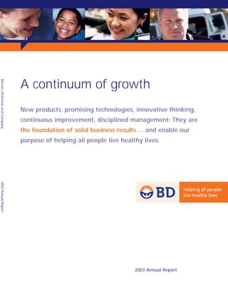 A continuum of growth
Becton, Dickinson and Company




                                New products, promising technologies, innovative thinking,
                                continuous improvement, disciplined management: They are
                                the foundation of solid business results . . . and enable our
                                purpose of helping all people live healthy lives.
2003 Annual Report




                                                                         2003 Annual Report
 