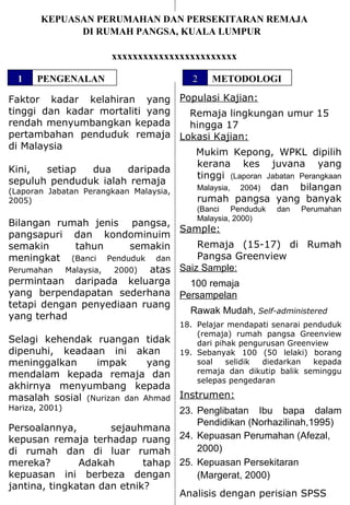 KEPUASAN PERUMAHAN DAN PERSEKITARAN REMAJA DI RUMAH PANGSA, KUALA LUMPUR   xxxxxxxxxxxxxxxxxxxxxxxx Faktor kadar kelahiran yang tinggi dan kadar mortaliti yang rendah menyumbangkan kepada pertambahan penduduk remaja di Malaysia Kini, setiap dua daripada sepuluh penduduk ialah remaja  (Laporan Jabatan Perangkaan Malaysia, 2005) Bilangan rumah jenis  pangsa, pangsapuri dan kondominuim semakin tahun semakin meningkat  (Banci Penduduk dan Perumahan Malaysia, 2000)  atas permintaan daripada keluarga yang berpendapatan sederhana tetapi dengan penyediaan ruang yang terhad Selagi kehendak ruangan tidak dipenuhi, keadaan ini akan  meninggalkan impak yang mendalam kepada remaja dan akhirnya menyumbang kepada masalah sosial  (Nurizan dan Ahmad Hariza, 2001) Persoalannya, sejauhmana kepusan remaja terhadap ruang di rumah dan di luar rumah mereka? Adakah tahap kepuasan ini berbeza dengan jantina, tingkatan dan etnik? ,[object Object],[object Object],[object Object],[object Object],[object Object],[object Object],[object Object],[object Object],[object Object],[object Object],[object Object],[object Object],[object Object],[object Object],[object Object],[object Object],[object Object],[object Object],1 PENGENALAN 2 METODOLOGI 