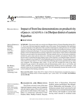 SUMMARY : The present study was carried out at Dholpur district of Eastern Rajasthan during 2012-
13. Pea is one of the most important vegetable crops of the country. The development of theAgriculture
is primarily depends on the application of the scientific technologies by making the best use of available
resources. One of the major constraints of traditional pea farming is low productivity because of non-
adoption of advanced technologies. To increase the production, productivity and quality of agricultural
produce, Front Line Demonstrations are being conducted at various farmer’s field.All the recommended
Practices were provided to the selected farmers. The data related to the cost of cultivation, production,
productivity, gross return and net return were collected as per schedule and analyzed. Result of the
present study revealed that the high yielding variety of Pea Ajad Pea-1 recorded the higher yield (69.5
q/ha) as compared to local check (54.5 q/ha) traditionally grown by the farmers. The percentage increase
in the yield over local check 27.52 was recorded.The technology gap in terms of productivity (5.5q/ha)
were computed. The technology index values 7.33 per cent was recorded.The result of the study
indicated the gap existed in the potential yield and demonstration yield is due to soil fertility and
weather conditions. By conducting front line demonstration (FLDs) of proven technologies, yield
potential of pea can be increased upto great extent. This will substantially increase the income as well
as the livelihood of the farming community.
How to cite this article : Singh, Dilip (2017). Impact of front line demonstrations on productivity of pea cv.
AZAD PEA-1 in Dholpur district of eastern Rajasthan. Agric. Update, 12(1): 105-108; DOI : 10.15740/HAS/
AU/12.1/105-108.
BACKGROUND AND OBJECTIVES
Pea (Pisum sativum) is one of the most
important legumes annual crop of temperate
and sub tropical region of the world. It can be
grown also in mild climate of the tropics. In
India it is extensively cultivated in Uttar
Pradesh, Bihar, Madhya Pradesh, Haryana,
Impactoffrontlinedemonstrationsonproductivity
ofpeacv.AZADPEA-1inDholpurdistrictofeastern
Rajasthan
DILIP SINGH
HIND AGRICULTURAL RESEARCH AND TRAINING INSTITUTE
ARTICLE CHRONICLE :
Received :
19.12.2016;
Revised :
02.01.2017;
Accepted :
10.01.2017
RESEARCH ARTICLE :
KEY WORDS :
Front line
demonstration, Local
check, Pea,
Technology, Yield
Agriculture Update
Volume 12 | Issue 1 | February, 2017 | 105-108
e ISSN-0976-6847
Visit us : www.researchjournal.co.in
DOI: 10.15740/HAS/AU/12.1/105-108
AU
Punjab, Parts of Rajasthan, Himachal
Pradesh, Jammu and Kashmir, West Bengal,
Orissa, Maharashtra and Karnataka. It is a
herbaceous annual, dwarf, semi-dwarf or tall
with pinnate leaves terminal branched tendril,
white flowers and straight or curved pods
having small smooth or wrinkled seeds
Author for correspondence :
DILIP SINGH
Krishi Vigyan Kendra
(S.K.N.A.U), Kumher,
BHARATPUR
(RAJASTHAN) INDIA
Email:dilipsingh.1970@
rediffmail.com
 