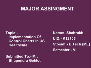 MAJOR ASSINGMENT
Topic:-
Implementation Of
Control Charts In US
Healthcare
Submitted To:- Mr.
Bhupendra Gehlot
Name:- Shahrukh
UID:- K12105
Stream:- B.Tech (ME)
Semester:- VI
 