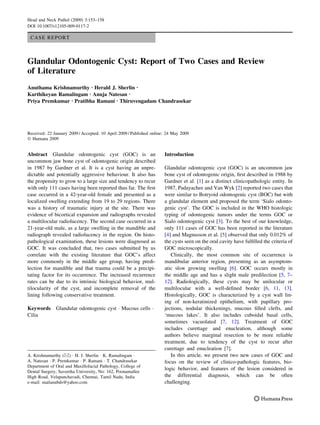 CASE REPORT
Glandular Odontogenic Cyst: Report of Two Cases and Review
of Literature
Anuthama Krishnamurthy Æ Herald J. Sherlin Æ
Karthikeyan Ramalingam Æ Anuja Natesan Æ
Priya Premkumar Æ Pratibha Ramani Æ Thiruvengadam Chandrasekar
Received: 22 January 2009 / Accepted: 10 April 2009 / Published online: 24 May 2009
Ó Humana 2009
Abstract Glandular odontogenic cyst (GOC) is an
uncommon jaw bone cyst of odontogenic origin described
in 1987 by Gardner et al. It is a cyst having an unpre-
dictable and potentially aggressive behaviour. It also has
the propensity to grow to a large size and tendency to recur
with only 111 cases having been reported thus far. The ﬁrst
case occurred in a 42-year-old female and presented as a
localized swelling extending from 19 to 29 regions. There
was a history of traumatic injury at the site. There was
evidence of bicortical expansion and radiographs revealed
a multilocular radiolucency. The second case occurred in a
21-year-old male, as a large swelling in the mandible and
radiograph revealed radiolucency in the region. On histo-
pathological examination, these lesions were diagnosed as
GOC. It was concluded that, two cases submitted by us
correlate with the existing literature that GOC’s affect
more commonly in the middle age group, having predi-
lection for mandible and that trauma could be a precipi-
tating factor for its occurrence. The increased recurrence
rates can be due to its intrinsic biological behavior, mul-
tilocularity of the cyst, and incomplete removal of the
lining following conservative treatment.
Keywords Glandular odontogenic cyst Á Mucous cells Á
Cilia
Introduction
Glandular odontogenic cyst (GOC) is an uncommon jaw
bone cyst of odontogenic origin, ﬁrst described in 1988 by
Gardner et al. [1] as a distinct clinicopathologic entity. In
1987, Padayachee and Van Wyk [2] reported two cases that
were similar to Botryoid odontogenic cyst (BOC) but with
a glandular element and proposed the term ‘Sialo odonto-
genic cyst’. The GOC is included in the WHO histologic
typing of odontogenic tumors under the terms GOC or
Sialo odontogenic cyst [3]. To the best of our knowledge,
only 111 cases of GOC has been reported in the literature
[4] and Magnusson et al. [5] observed that only 0.012% of
the cysts seen on the oral cavity have fulﬁlled the criteria of
GOC microscopically.
Clinically, the most common site of occurrence is
mandibular anterior region, presenting as an asymptom-
atic slow growing swelling [6]. GOC occurs mostly in
the middle age and has a slight male predilection [5, 7–
12]. Radiologically, these cysts may be unilocular or
multilocular with a well-deﬁned border [6, 11, 13].
Histologically, GOC is characterized by a cyst wall lin-
ing of non-keratinized epithelium, with papillary pro-
jections, nodular thickenings, mucous ﬁlled clefts, and
‘mucous lakes’. It also includes cuboidal basal cells,
sometimes vacuolated [7, 12]. Treatment of GOC
includes curettage and enucleation, although some
authors believe marginal resection to be more reliable
treatment, due to tendency of the cyst to recur after
curettage and enucleation [7].
In this article, we present two new cases of GOC and
focus on the review of clinico-pathologic features, bio-
logic behavior, and features of the lesion considered in
the differential diagnosis, which can be often
challenging.
A. Krishnamurthy (&) Á H. J. Sherlin Á K. Ramalingam Á
A. Natesan Á P. Premkumar Á P. Ramani Á T. Chandrasekar
Department of Oral and Maxillofacial Pathology, College of
Dental Surgery, Saveetha University, No: 162, Poonamallee
High Road, Velapanchavadi, Chennai, Tamil Nadu, India
e-mail: mailanubds@yahoo.com
Head and Neck Pathol (2009) 3:153–158
DOI 10.1007/s12105-009-0117-2
 