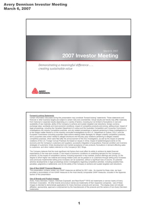 Avery Dennison Investor Meeting
March 6, 2007




            Forward-Looking Statements
            Certain information discussed during this presentation may constitute “forward-looking” statements. These statements and
            financial or other business targets are subject to certain risks and uncertainties. Actual results and trends may differ materially
            from historical or expected results depending on a variety of factors, including but not limited to fluctuations in cost and
            availability of raw materials; ability of the Company to achieve and sustain targeted cost reductions; foreign currency
            exchange rates; worldwide and local economic conditions; impact of competitive products and pricing; selling prices; impact of
            legal proceedings, including the Canadian Department of Justice and the Australian Competition and Consumer Commission
            investigations into industry competitive practices, and any related proceedings or lawsuits pertaining to these investigations or
            to the subject matter thereof or of the recently concluded investigations by the U.S. Department of Justice (“DOJ”) and the
            European Commission (including purported class actions seeking treble damages for alleged unlawful competitive practices,
            and a purported class action related to alleged disclosure and fiduciary duty violations pertaining to alleged unlawful
            competitive practices, which were filed after the announcement of the DOJ investigation), as well as the impact of potential
            violations of the U.S. Foreign Corrupt Practices Act based on issues in China; impact of epidemiological events on the
            economy and the Company’s customers and suppliers; successful integration of acquisitions; financial condition and inventory
            strategies of customers; timely development and market acceptance of new products; fluctuations in demand affecting sales
            to customers; and other matters referred to in the Company’s SEC filings.

            The Company believes that the most significant risk factors that could affect its ability to achieve its stated financial
            expectations in the near-term include (1) the impact of economic conditions on underlying demand for the Company’s
            products; (2) the impact of competitors’ actions, including expansion in key markets, product offerings and pricing; (3) the
            degree to which higher raw material and energy-related costs can be passed on to customers through selling price increases
            (and previously implemented selling price increases can be sustained), without a significant loss of volume; (4) potential
            adverse developments in legal proceedings and/or investigations regarding competitive activities, including possible fines,
            penalties, judgments or settlements; and (5) the ability of the Company to achieve and sustain targeted cost reductions.

            Use of Non-GAAP Financial Measures
            This presentation contains certain non-GAAP measures as defined by SEC rules. As required by these rules, we have
            provided a reconciliation of non-GAAP measures to the most directly comparable GAAP measures, included in the Appendix
            section of this presentation.

            Use of Brands and Product Images
            Avery, Avery Dennison, Fasson, InfoChain Express®, and Real-World™ RFID are trademarks or service marks of Avery
            Dennison Corporation. All other brands and product names are trademarks of their respective companies. Use of these
            images is intended to demonstrate applications for Avery Dennison products and services. This display does not indicate
            affiliation, sponsorship, approval or endorsement by the manufacturers of the products and the owners of non-Avery Dennison
            trademarks.




                                                                            1
 