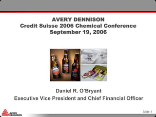 AVERY DENNISON
  Credit Suisse 2006 Chemical Conference
             September 19, 2006




                Daniel R. O’Bryant
Executive Vice President and Chief Financial Officer

                                                   Slide 1
 